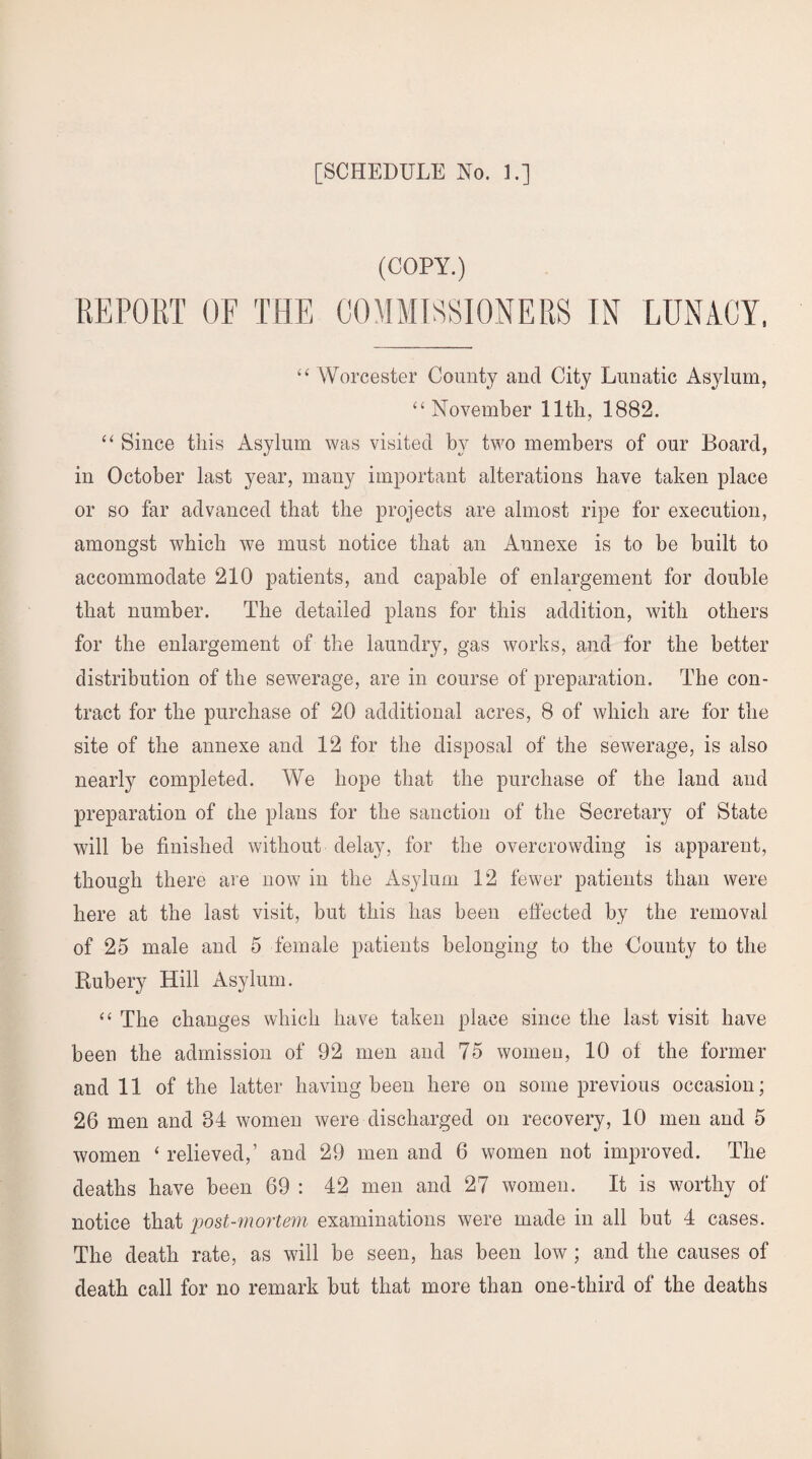 (COPY.) REPORT OF THE COMMISSIONERS IN LUNACY, “ Worcester County and City Lunatic Asylum, “ November 11th, 1882. “ Since this Asylum was visited by two members of our Board, in October last year, many important alterations have taken place or so far advanced that the projects are almost ripe for execution, amongst which we must notice that an Annexe is to be built to accommodate 210 patients, and capable of enlargement for double that number. The detailed plans for this addition, with others for the enlargement of the laundry, gas works, and for the better distribution of the sewerage, are in course of preparation. The con¬ tract for the purchase of 20 additional acres, 8 of which are for the site of the annexe and 12 for the disposal of the sewerage, is also nearly completed. We hope that the purchase of the land and preparation of the plans for the sanction of the Secretary of State will he finished without delay, for the overcrowding is apparent, though there are now in the Asylum 12 fewer patients than were here at the last visit, but this has been effected by the removal of 25 male and 5 female patients belonging to the County to the Rubery Hill Asylum. “ The changes which have taken place since the last visit have been the admission of 92 men and 75 women, 10 of the former and 11 of the latter having been here on some previous occasion; 26 men and 84 women were discharged on recovery, 10 men and 5 women ‘ relieved,’ and 29 men and 6 women not improved. The deaths have been 69 : 42 men and 27 women. It is worthy of notice that post-mortem examinations were made in all but 4 cases. The death rate, as will be seen, has been low ; and the causes of death call for no remark but that more than one-third of the deaths