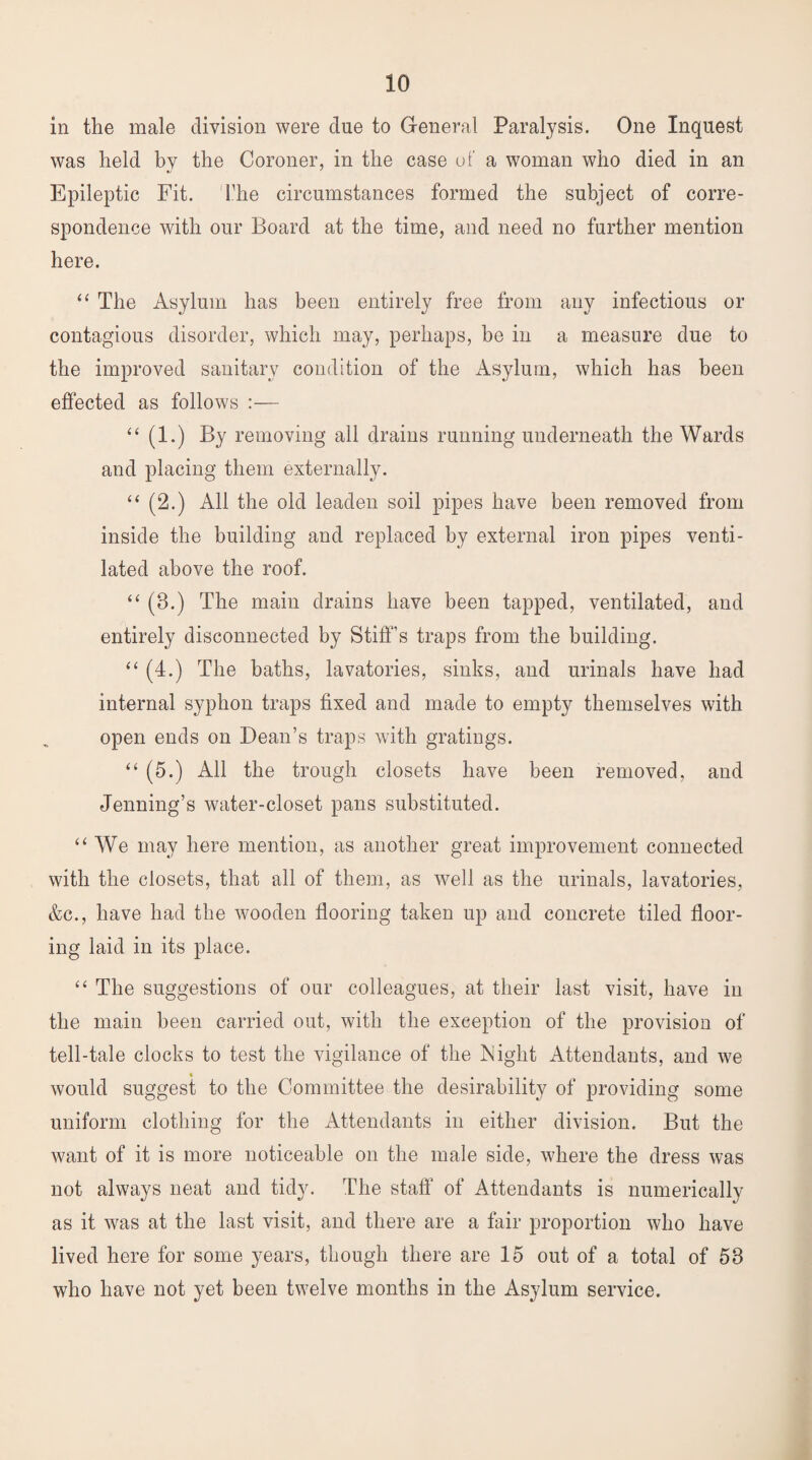 in the male division were due to General Paralysis. One Inquest was held by the Coroner, in the case of a woman who died in an Epileptic Fit. The circumstances formed the subject of corre¬ spondence with our Board at the time, and need no further mention here. “ The Asylum has been entirely free from any infectious or contagious disorder, which may, perhaps, he in a measure due to the improved sanitary condition of the Asylum, which has been effected as follows :— “ (1.) By removing all drains running underneath the Wards and placing them externally. “ (2.) All the old leaden soil pipes have been removed from inside the building and replaced by external iron pipes venti¬ lated above the roof. “ (8.) The main drains have been tapped, ventilated, and entirely disconnected by Stiff’s traps from the building. “ (4.) The baths, lavatories, sinks, and urinals have had internal syphon traps fixed and made to empty themselves with open ends on Dean’s traps with gratings. “ (5.) All the trough closets have been removed, and Jenning’s water-closet pans substituted. “We may here mention, as another great improvement connected with the closets, that all of them, as ^vell as the urinals, lavatories, &c., have had the wooden flooring taken up and concrete tiled floor¬ ing laid in its place. “ The suggestions of our colleagues, at their last visit, have in the main been carried out, with the exception of the provision of tell-tale clocks to test the vigilance of the Night Attendants, and we would suggest to the Committee the desirability of providing some uniform clothing for the Attendants in either division. But the want of it is more noticeable on the male side, where the dress was not always neat and tidy. The staff of Attendants is numerically as it was at the last visit, and there are a fair proportion who have lived here for some years, though there are 15 out of a total of 53 who have not yet been twelve months in the Asylum service.