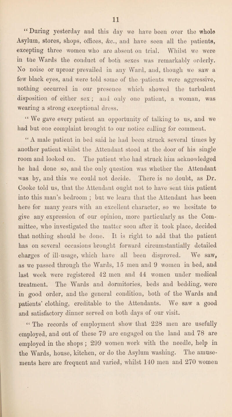“ During yesterday and this day we have been over the whole Asylum, stores, shops, offices, &c., and have seen all the patients, excepting three women who are absent on trial. Whilst we were in the Wards the conduct of both sexes was remarkably orderly. No noise or uproar prevailed in any Ward, and, though we saw a few black eyes, and were told some of the patients were aggressive, nothing occurred in our presence which showed the turbulent disposition of either sex; and only one patient, a woman, was wearing a strong exceptional dress. “ We gave every patient an opportunity of talking to us, and we had but one complaint brought to our notice calling for comment. “ A male patient in bed said he had been struck several times by another patient whilst the Attendant stood at the door of his single room and looked on. The patient who had struck him acknowledged he had done so, and the only question was whether the Attendant was by, and this we could not decide. There is no doubt, as Dr. Cooke told us, that the Attendant ought not to have sent this patient into this man’s bedroom ; but we learn that the Attendant has been here for many years with an excellent character, so we hesitate to give any expression of our opinion, more particularly as the Com¬ mittee, who investigated the matter soon after it took place, decided that nothing should be done. It is right to add that the patient has on several occasions brought forward circumstantially detailed charges of ill-usage, which have all been disproved. We saw, as we passed through the Wards, 15 men and 9 women in bed, and last week were registered 42 men and 44 women under medical treatment. The Wards and dormitories, beds and bedding, were in good order, and the general condition, both of the Wards and patients’ clothing, creditable to the Attendants. We saw a good and satisfactory dinner served on both days of our visit. “ The records of employment show that 228 men are usefully employed, and out of these 79 are engaged on the land and 78 are employed in the shops ; 299 women work with the needle, help in the Wards, house, kitchen, or do the Asylum washing. The amuse¬ ments here are frequent and varied, whilst 140 men and 270 women