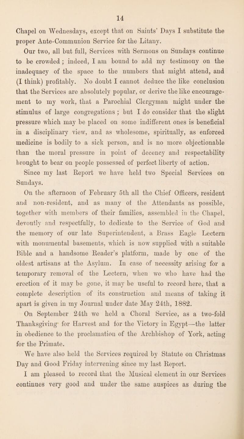 Chapel on Wednesdays, except that on Saints’ Days I substitute the proper Ante-Communion Service for the Litany. Our two, all but full, Services with Sermons on Sundays continue to be crowded ; indeed, I am bound to add my testimony on the inadequacy of the space to the numbers that might attend, and (I think) profitably. No doubt I cannot deduce the like conclusion that the Services are absolutely popular, or derive the like encourage¬ ment to my work, that a Parochial Clergyman might under the stimulus of large congregations ; but I do consider that the slight pressure which may be placed on some indifferent ones is beneficial in a disciplinary view, and as wholesome, spiritually, as enforced medicine is bodily to a sick person, and is no more objectionable than the moral pressure in point of decency and respectability brought to bear on people possessed of perfect liberty of action. Since my last Report we have held two Special Services on Sundays. On the afternoon of February 5th all the Chief Officers, resident and non-resident, and as many of the Attendants as possible, together with members of their families, assembled in the Chapel, devoutly and respectfully, to dedicate to the Service of God and the memory of our late Superintendent, a Brass Eagle Lectern with monumental basements, which is now supplied with a suitable Bible and a handsome Reader’s platform, made by one of the oldest artisans at the Asylum. In case of necessity arising for a temporary removal of the Lectern, when we who have had the erection of it may be gone, it may be useful to record here, that a complete description of its construction and means of taking it apart is given in my Journal under date May 24th, 1882. On September 24th we held a Choral Service, as a two-fold Thanksgiving' for Harvest and for the Victory in Egypt—the latter in obedience to the proclamation of the Archbishop of York, acting for the Primate. We have also held the Services required by Statute on Christmas Day and Good Friday intervening since my last Report. I am pleased to record that the Musical element in our Services continues very good and under the same auspices as during the