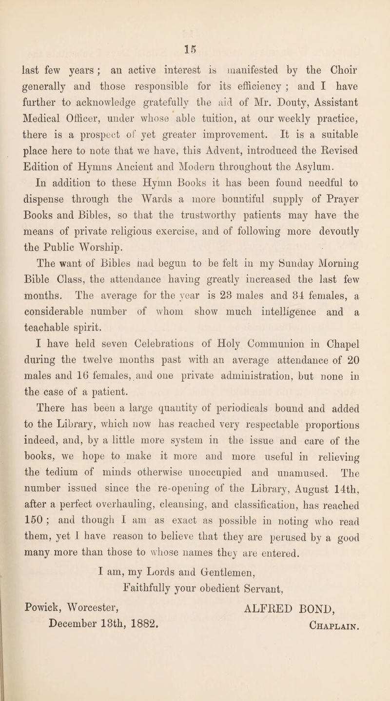 last few years; an active interest is manifested by the Choir generally and those responsible for its efficiency ; and I have further to acknowledge gratefully the aid of Mr. Douty, Assistant » Medical Officer, under whose able tuition, at our weekly practice, there is a prospect of yet greater improvement. It is a suitable place here to note that we have, this Advent, introduced the Revised Edition of Hymns Ancient and Modern throughout the Asylum. In addition to these Hymn Books it has been found needful to dispense through the Wards a more bountiful supply of Prayer Books and Bibles, so that the trustworthy patients may have the means of private religious exercise, and of following more devoutly the Public Worship. The want of Bibles nad begun to be felt in my Sunday Morning Bible Class, the attendance having greatly increased the last few months. The average for the year is 23 males and 34 females, a considerable number of whom show much intelligence and a teachable spirit. I have held seven Celebrations of Holy Communion in Chapel during the twelve months past with an average attendance of 20 males and 16 females, and one private administration, but none in the case of a patient. There has been a large quantity of periodicals bound and added to the Library, which now has reached very respectable proportions indeed, and, by a little more system in the issue and care of the books, we hope to make it more and more useful in relieving the tedium of minds otherwise unoccupied and unamused. The number issued since the re-opening of the Library, August 14th, after a perfect overhauling, cleansing, and classification, has reached 150 ; and though I am as exact as possible in noting who read them, yet I have reason to believe that they are perused by a good many more than those to whose names they are entered. I am, my Lords and Gentlemen, Faithfully your obedient Servant, Powick, Worcester, ALFRED BOND, December 13th, 1882. Chaplain.