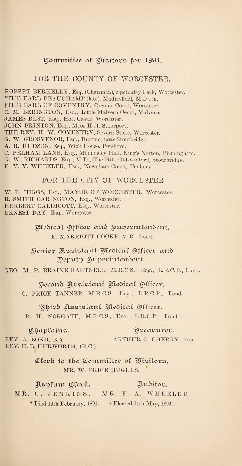 gtommtffee of WUoUovc. for 1891. FOR THE COUNTY OF WORCESTER. ROBERT BERKELEY, Esq. (Chairman), Spetchley Park, Worcester. *THE EARL BEAUCHAMP (late), Madresfield, Malvern. fTHE EARL OF COVENTRY, Craome Court, Worcester. C. M. BERINGTON, Esq., Little Malvern Court, Malvern. JAMES BEST, Esq., Holt Castle, Worcester. JOHN BRINTON, Esq., Moor Hall, Stourport. THE REV. IP. W. COVENTRY, Severn Stoke, Worcester. G. W. GROSVENOR, Escp, Broome, near Stourbridge. A. R. HUDSON, Esq., Wick House, Pershore. C. PELHAM LANE, Esq., Moundsley Hall, King’s Norton, Birmingham. G. W. RICHARDS, Esq., M.D., The Hill, Oldswinford, Stourbridge, E. V. V. WHEELER, Esq., Nevvnham Court, Tenbury. FOR THE CITY OF WORCESTER W. R. HIGGS, Esq., MANOR OF WORCESTER, Worcester. R. SMITH CARINGTON, Esq., Worcester. HERBERT CALD1COTT, Esq., Worcester. ERNEST DAY, Esq., Worcester. Steal Officer an6 ibitporh1texxbeni. E. MARRIOTT COOKE, M.B., Lond. pernor Jlsststant (2Rc5ica£ Officer anS (pepufp ^upermfenSenl. GEO. M. P. BRAINE-HARTNELL, M.R.C.S., Eng., L.R.C.P., Lond. ^econS Assistant (2Re6tca£ Officer. C. PRICE TANNER, M.R.C.S., Eng., L.R.C.P., Lond. ‘giTtrS JCsstsfant ^ReStcal* Officer. R. H. NORGATE, M.R.C.S., Eng., L.R.C.P., Lond. gl£ap£ams. ^treasurer. REV. A. BOND, B.A. ARTHUR C. CHERRY, Esq. REV. H. B. HURWORTH, (R.C.) fo We Qfomxxxittee of '•SJuitf orss. MR. W. PRICE HUGHES. Jlspfum giferft. MR. G. JENKINS. JUtSifox*. MR. F. A. WHEELER. * Died 19th February, 1891. f Elected 11th May, 1891