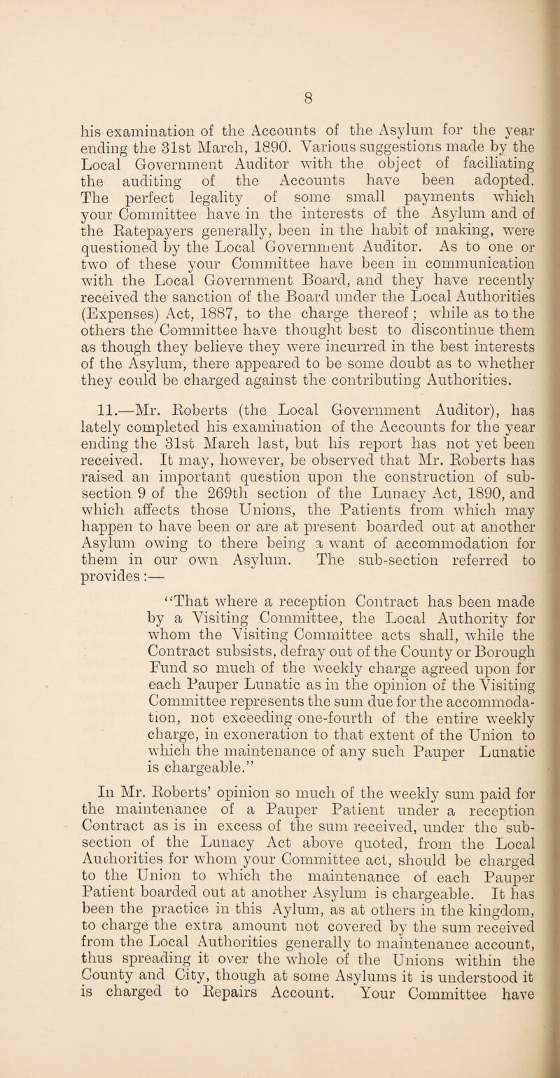 his examination of the Accounts of the Asylum for the year ending the 31st March, 1890. Various suggestions made by the Local Government Auditor with the object of faciliating the auditing of the Accounts have been adopted. The perfect legality of some small payments which your Committee have in the interests of the Asylum and of the Ratepayers generally, been in the habit of making, were questioned by the Local Government Auditor. As to one or two of these your Committee have been in communication with the Local Government Board, and they have recently received the sanction of the Board under the Local Authorities (Expenses) Act, 1887, to the charge thereof ; while as to the others the Committee have thought best to discontinue them as though they believe they were incurred in the best interests of the Asylum, there appeared to be some doubt as to whether they could be charged against the contributing Authorities. 11.—Mr. Roberts (the Local Government Auditor), has lately completed his examination of the Accounts for the year ending the 31st March last, but his report has not yet been received. It may, however, be observed that Mr. Roberts has raised an important question upon the construction of sub¬ section 9 of the 269th section of the Lunacy Act, 1890, and which affects those Unions, the Patients from which may happen to have been or are at present boarded out at another Asylum owing to there being a want of accommodation for them in our own Asylum. The sub-section referred to provides:— “That where a reception Contract has been made by a Visiting Committee, the Local Authority for whom the Visiting Committee acts shall, while the Contract subsists, defray out of the County or Borough Bund so much of the weekly charge agreed upon for each Pauper Lunatic as in the opinion or the Visiting Committee represents the sum due for the accommoda¬ tion, not exceeding one-fourth of the entire weekly charge, in exoneration to that extent of the Union to which the maintenance of any such Pauper Lunatic is chargeable.” In Mr. Roberts’ opinion so much of the weekly sum paid for the maintenance of a Pauper Patient under a reception Contract as is in excess of the sum received, under the sub¬ section of the Lunacy Act above quoted, from the Local Authorities for whom your Committee act, should be charged to the Union to which the maintenance of each Pauper Patient boarded out at another Asylum is chargeable. It has been the practice in this Aylum, as at others in the kingdom, to charge the extra amount not covered by the sum received from the Local Authorities generally to maintenance account, thus spreading it over the whole of the Unions within the County and City, though at some Asylums it is understood it is charged to Repairs Account. Your Committee have