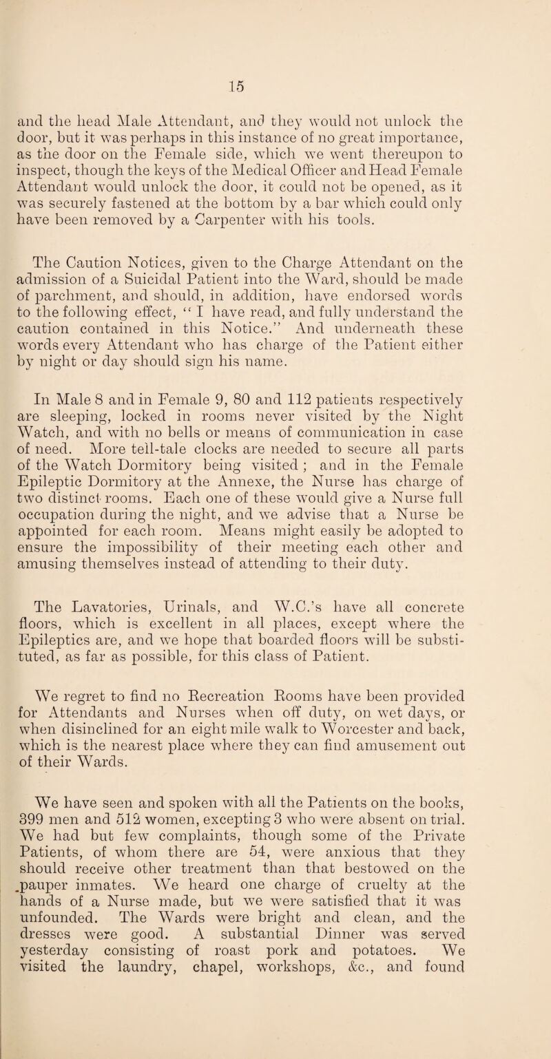 and the head Male Attendant, and they would not unlock the door, but it was perhaps in this instance of no great importance, as the door on the Female side, which we went thereupon to inspect, though the keys of the Medical Officer and Head Female Attendant would unlock the door, it could not be opened, as it was securely fastened at the bottom by a bar which could only have been removed by a Carpenter with his tools. The Caution Notices, given to the Charge Attendant on the admission of a Suicidal Patient into the Ward, should be made of parchment, and should, in addition, have endorsed words to the following effect, “ I have read, and fully understand the caution contained in this Notice.” And underneath these words every Attendant who has charge of the Patient either by night or day should sign his name. In Male 8 and in Female 9, 80 and 112 patients respectively are sleeping, locked in rooms never visited by the Night Watch, and with no bells or means of communication in case of need. More tell-tale clocks are needed to secure all parts of the Watch Dormitory being visited ; and in the Female Epileptic Dormitory at the Annexe, the Nurse has charge of two distinct rooms. Each one of these would give a Nurse full occupation during the night, and we advise that a Nurse be appointed for each room. Means might easily be adopted to ensure the impossibility of their meeting each other and amusing themselves instead of attending to their duty. The Lavatories, Urinals, and W.C.’s have all concrete floors, which is excellent in all places, except where the Epileptics are, and we hope that boarded floors will be substi¬ tuted, as far as possible, for this class of Patient. We regret to find no Recreation Rooms have been provided for Attendants and Nurses when off duty, on wet days, or when disinclined for an eight mile walk to Worcester and back, which is the nearest place where they can find amusement out of their Wards. We have seen and spoken with all the Patients on the books, 399 men and 512 women, excepting 3 who were absent on trial. We had but few complaints, though some of the Private Patients, of whom there are 54, were anxious that they should receive other treatment than that bestowed on the .pauper inmates. We heard one charge of cruelty at the hands of a Nurse made, but we were satisfied that it was unfounded. The Wards were bright and clean, and the dresses were good. A substantial Dinner was served yesterday consisting of roast pork and potatoes. We visited the laundry, chapel, workshops, &c., and found