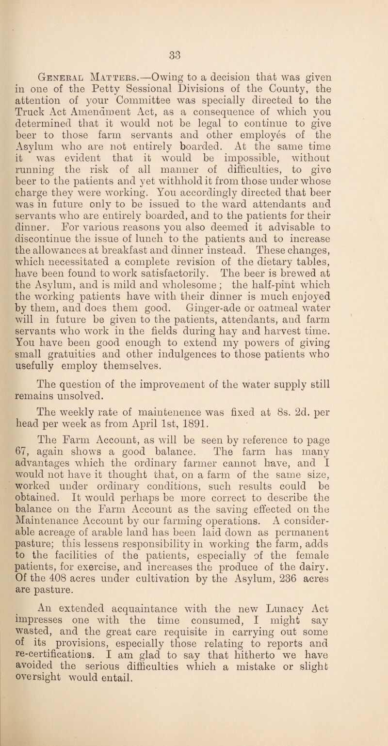 General Matters.—Owing to a decision that was given in one of the Petty Sessional Divisions of the County, the attention of your Committee was specially directed to the Truck Act Amendment Act, as a consequence of which you determined that it would not be legal to continue to give beer to those farm servants and other employes of the Asylum who are not entirely boarded. At the same time it was evident that it would be impossible, without running the risk of all manner of difficulties, to give beer to the patients and yet withhold it from those under whose charge they were working. You accordingly directed that beer was in future only to be issued to the ward attendants and servants who are entirely boarded, and to the patients for their dinner. For various reasons you also deemed it advisable to discontinue the issue of lunch to the patients and to increase the allowances at breakfast and dinner instead. These changes, which necessitated a complete revision of the dietary tables, have been found to work satisfactorily. The beer is brewed at the Asylum, and is mild and wholesome; the half-pint which the working patients have with their dinner is much enjoyed by them, and does them good. Ginger-ade or oatmeal water will in future be given to the patients, attendants, and farm servants who work in the fields during hay and harvest time. You have been good enough to extend my powers of giving small gratuities and other indulgences to those patients who usefully employ themselves. The question of the improvement of the water supply still remains unsolved. The weekly rate of maintenence was fixed at 8s. 2d. per head per week as from April 1st, 1891. The Farm Account, as will be seen by reference to page 67, again shows a good balance. The farm has many advantages which the ordinary farmer cannot have, and I would not have it thought that, on a farm of the same size, worked under ordinary conditions, such results could be obtained. It would perhaps be more correct to describe the balance on the Farm Account as the saving effected on the Maintenance Account by our farming operations. A consider¬ able acreage of arable land has been laid down as permanent pasture; this lessens responsibility in working the farm, adds to the facilities of the patients, especially of the female patients, for exercise, and increases the produce of the dairy. Of the 408 acres under cultivation by the Asylum, 236 acres are pasture. An extended acquaintance with the new Lunacy Act impresses one with the time consumed, I might say wasted, and the great care requisite in carrying out some of its provisions, especially those relating to reports and re-certifications. I am glad to say that hitherto we have avoided the serious difficulties which a mistake or slight oversight would entail.