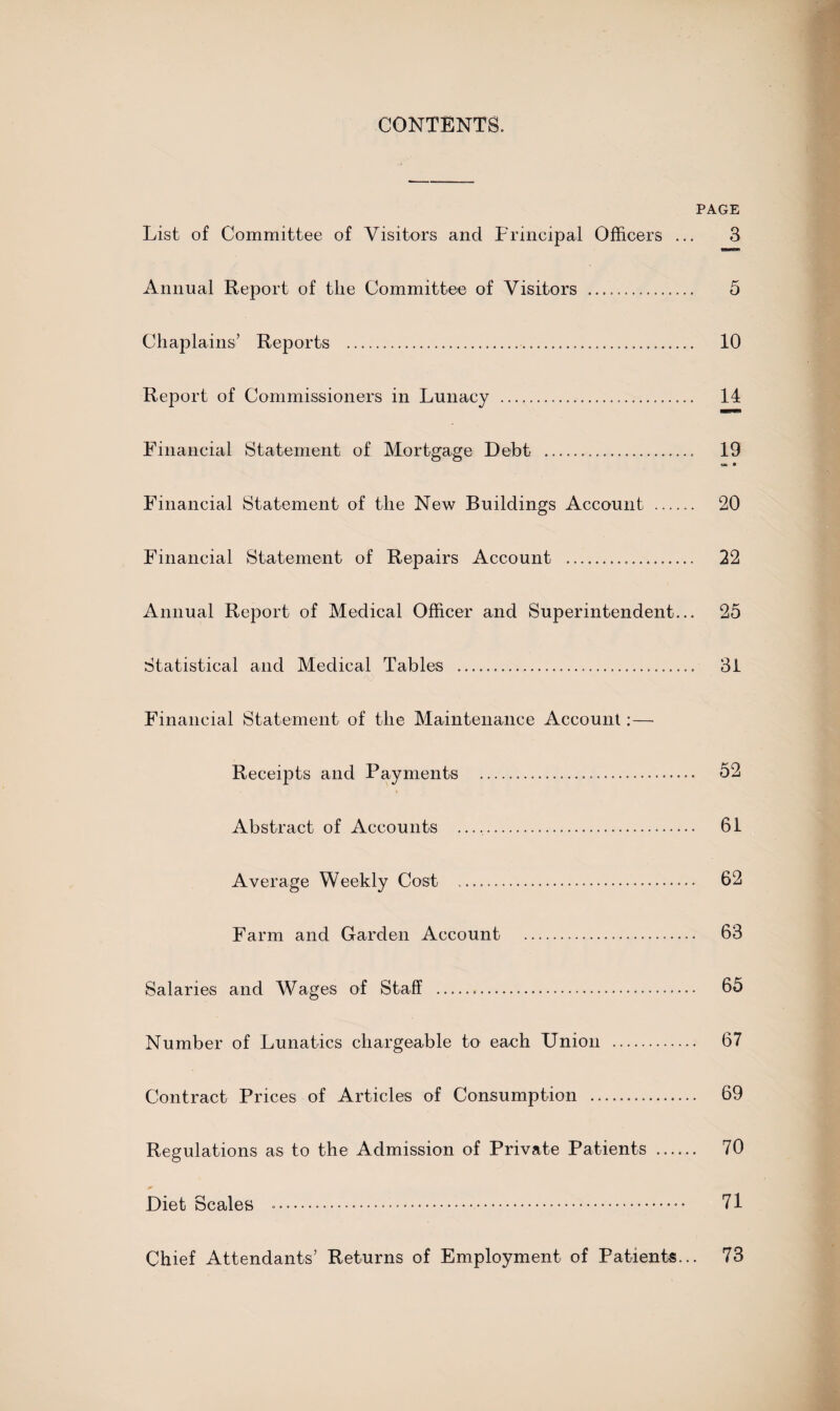 CONTENTS. PAGE List of Committee of Visitors and Principal Officers ... 3 Annual Report of the Committee of Visitors .. 5 Chaplains’ Reports ... 10 Report of Commissioners in Lunacy ... 14 Financial Statement of Mortgage Debt . 19 » • Financial Statement of the New Buildings Account . 20 Financial Statement of Repairs Account . 22 Annual Report of Medical Officer and Superintendent... 25 Statistical and Medical Tables . 31 Financial Statement of the Maintenance Account:— Receipts and Payments . 52 Abstract of Accounts .. 61 Average Weekly Cost . 62 Farm and Garden Account . 63 Salaries and Wages of Staff .. 65 Number of Lunatics chargeable to each Union . 67 Contract Prices of Articles of Consumption . 69 Regulations as to the Admission of Private Patients . 70 Diet Scales .. 71 Chief Attendants’ Returns of Employment of Patients... 73