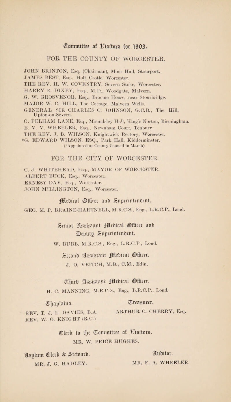 (Eommittet of TJisitors for 1903. FOR THE COUNTY OF WOECESTER. JOHN BRINTON, Esq. (Chairman), Moor Hall, Stourport. JAMES BEST, Esq., Holt Castle, Worcester. THE REV. H. W. COVENTRY, Severn Stoke, Worcester. HARRY E. DIXEY, Esq., M.D., Woodgate, Malvern. G. W. GROSVENOR, Esq., Broome House, near Stourbridge. MAJOR W. C. HILL, The Cottage, Malvern Wells. GENERAL SIR CHARLES C. JOHNSON, G.C.B., The Hill, Upton-on-Se vern. C. PELHAM LANE, Esq., Moundsley HaU, King's Norton, Birmingham. E. V. V. WHEELER, Esq., Newnham Court, Tenbury. THE REV. J. B. WILSON, Knightwick Rectory, Worcester. *G. EDWARD WILSON, ESQ., Park Hall, Kidderminster. C Appointed at County Council in March). FOE, THE CITY OF WORCESTER. C. J. WHITEHEAD, Esq., MAYOR OF WORCESTER. ALBERT BUCK, Esq., Worcester. ERNEST DAY, Esq., Worcester. JOHN MILLINGTON, Esq., Worcester. fffietucal ©CErer anti iSupaintentnnt. GEO. M. P. BRAIN E-HARTNELL, M.R.C.S., Eng., L.R.C.P., Lond. Senior best's1 ant fHctucal ©Excer anti IBeputn Supedntentient. W. BUBB, M.R.C.S., Eng., L.R.C.P , Lond. Scconti Assistant jfHetncal ©fEret. J. O. VEITCH, M.B., C.M., Edm. ©ijirti ^tsei'Hani iMetucal ©Excer. H. C. MANNING, M.R.C.S., Eng., L.R.C.P., Lond, Ctjaplama. £teaatmr. REV. T. J. L. DAVIES, B.A. ARTHUR C. CHERRY, Esq. REV. W. O. KNIGHT (R.C.) Clerk to tje Committee of Flutters. MR. W. PRICE HUGHES. Isglum ©lerk Sc Stctoarti. MR. J. G. HADLEY. ^utittor. MR. F. A. WHEELER.