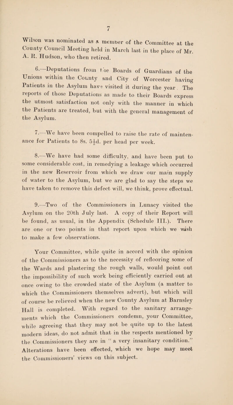 Wilson was nominated as a member of the Committee at the County Council Meeting held in March last in the place of Mr. A. It. Hudson, who then retired. Deputations from Lie Boards of Guardians of the Unions within the County and City of Worcester having Patients in the Asylum hawe visited it during the year The reports of those Deputations as made to their Boards express the utmost satisfaction not only with the manner in which the Patients are treated, but with the general management of the Asylum. 7.—We have been compelled to raise the rate of mainten¬ ance for Patients to 8s. 5^d. per head per week. 8-—We have had some difficulty, and have been put to some considerable cost, in remedying a leakage which occurred in the new Reservoir from which we draw our main supply of water to the Asylum, but we are glad to say the steps we have taken to remove this defect will, we think, prove effectual. 9.—Two of the Commissioners in Lunacy visited the Asylum on the 20th July last. A copy of their Report will be found, as usual, in the Appendix (Schedule III.), There are one or two points in that report upon which we wish to make a few observations. Your Committee, while quite in accord with the opinion of the Commissioners as to the necessity of reflooring some of the Wards and plastering the rough walls, would point out the impossibility of such work being efficiently carried out at once owing to the crowded state of the Asylum (a matter to which the Commissioners themselves advert), but which will of course be relieved when the new County Asylum at Barnsley Hall is completed. With regard to the sanitary arrange¬ ments which the Commissioners condemn, your Committee, while agreeing that they may not be quite up to the latest modern ideas, do not admit that in the respects mentioned by the Commissioners they are in “ a very insanitary condition.” Alterations have been effected, which we hope may meet the Commissioners’ views on this subject.