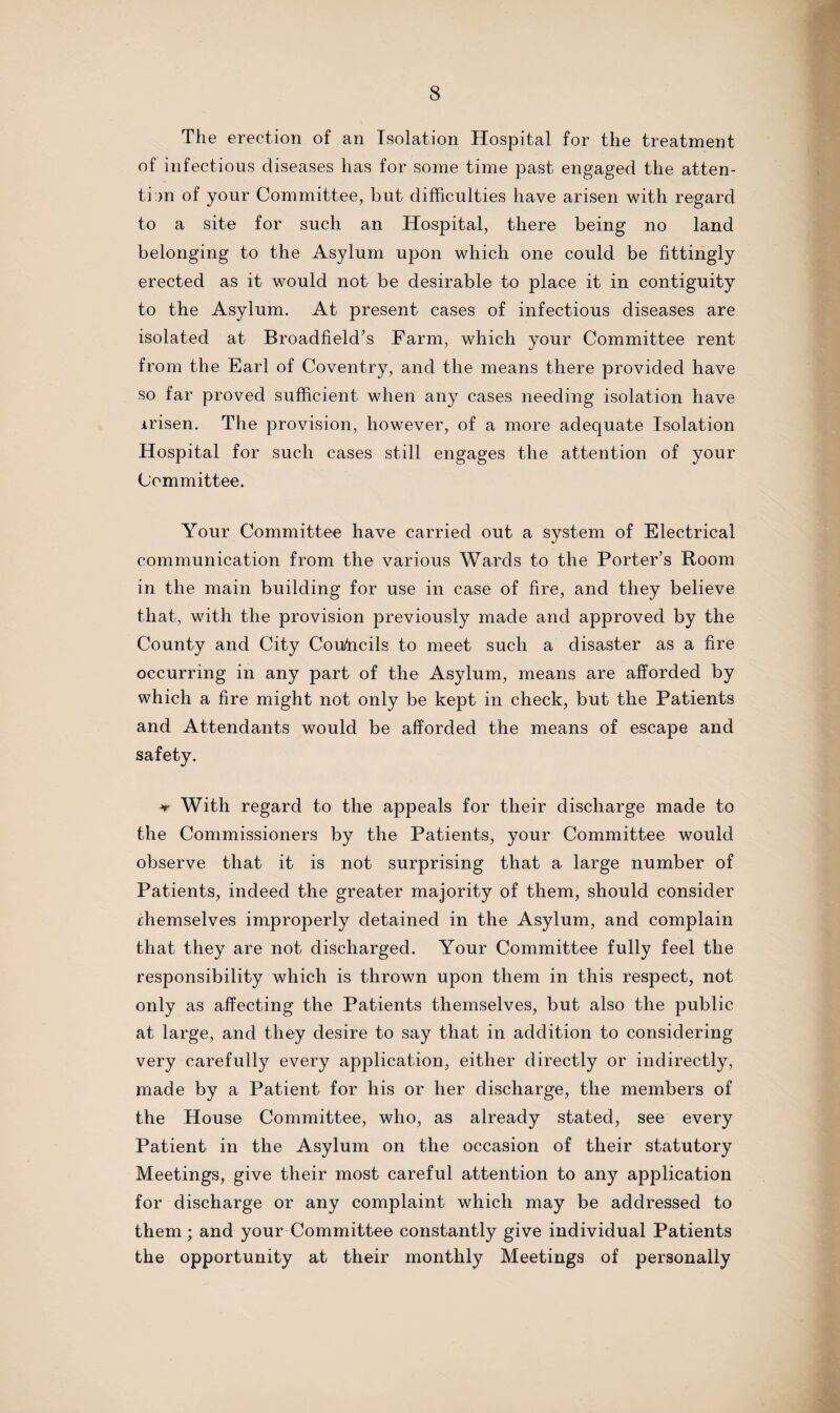 The erection of an Isolation Hospital for the treatment of infectious diseases has for some time past engaged the atten¬ tion of your Committee, but difficulties have arisen with regard to a site for such an Hospital, there being no land belonging to the Asylum upon which one could be fittingly erected as it would not be desirable to place it in contiguity to the Asylum. At present cases of infectious diseases are isolated at Broadfield’s Farm, which your Committee rent from the Earl of Coventry, and the means there provided have so far proved sufficient when any cases needing isolation have rrisen. The provision, however, of a more adequate Isolation Hospital for such cases still engages the attention of your Committee. Your Committee have carried out a system of Electrical communication from the various Wards to the Porter’s Room in the main building for use in case of fire, and they believe that, with the provision previously made and approved by the County and City Councils to meet such a disaster as a fire occurring in any part of the Asylum, means are afforded by which a fire might not only be kept in check, but the Patients and Attendants would be afforded the means of escape and -¥■ With regard to the appeals for their discharge made to the Commissioners by the Patients, your Committee would observe that it is not surprising that a large number of Patients, indeed the greater majority of them, should consider themselves improperly detained in the Asylum, and complain that they are not discharged. Your Committee fully feel the responsibility which is thrown upon them in this respect, not only as affecting the Patients themselves, but also the public at large, and they desire to say that in addition to considering very carefully every application, either directly or indirectly, made by a Patient for his or her discharge, the members of the House Committee, who, as already stated, see every Patient in the Asylum on the occasion of their statutory Meetings, give their most careful attention to any application for discharge or any complaint which may be addressed to them; and your Committee constantly give individual Patients the opportunity at their monthly Meetings of personally