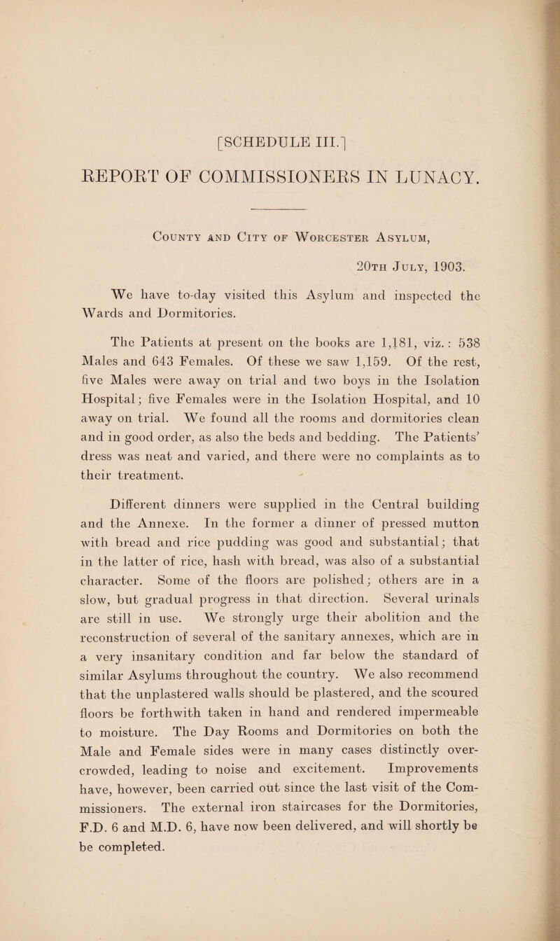 REPORT OF COMMISSIONERS IN LUNACY. County and City of Worcester Asylum, 20th July, 1903. We have to-day visited this Asylum and inspected the Wards and Dormitories. The Patients at present on the books are 1,181, viz. : 538 Males and 643 Females. Of these we saw 1,159. Of the rest, five Males were away on trial and two boys in the Isolation Hospital; five Females were in the Isolation Hospital, and 10 away on trial. We found all the rooms and dormitories clean and in good order, as also the beds and bedding. The Patients’ dress was neat and varied, and there were no complaints as to their treatment. Different dinners were supplied in the Central building and the Annexe. In the former a dinner of pressed mutton with bread and rice pudding was good and substantial; that in the latter of rice, hash with bread, was also of a substantial character. Some of the floors are polished; others are in a slow, but gradual progress in that direction. Several urinals are stdl in use. We strongly urge their abolition and the reconstruction of several of the sanitary annexes, which are in a very insanitary condition and far below the standard of similar Asylums throughout the country. We also recommend that the unplastered walls should be plastered, and the scoured floors be forthwith taken in hand and rendered impermeable to moisture. The Day Rooms and Dormitories on both the Male and Female sides were in many cases distinctly over¬ crowded, leading to noise and excitement. Improvements have, however, been carried out since the last visit of the Com¬ missioners. The external iron staircases for the Dormitories, F.D. 6 and M.D. 6, have now been delivered, and will shortly be be completed.