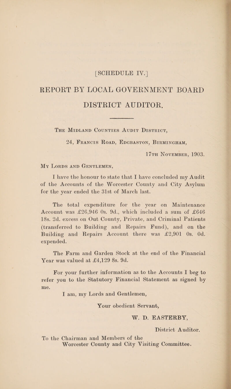 REPOET BY LOCAL GOVERNMENT BOARD DISTRICT AUDITOR, The Midland Counties Audit District, 24, Francis Road, Edgbaston, Birmingham, 17th November, 1903. My Lords and Gentlemen, I have the honour to state that I have concluded my Audit of the Accounts of the Worcester County and City Asylum for the year ended the 31st of March last. The total expenditure for the year on Maintenance Account was <£26,946 Os. 9d., which included a sum of £646 18s. 2d. excess on Out County, Private, and Criminal Patients (transferred to Building and Repairs Fund), and on the Building and Repairs Account there was £2,901 Os. Od. expended. The Farm and Garden Stock at the end of the Financial Year was valued at £4,129 8s. 9d. For your further information as to the Accounts I beg to refer you to the Statutory Financial Statement as signed by me. I am, my Lords and Gentlemen, Your obedient Servant, W. D. EASTERBY, District Auditor. To the Chairman and Members of the Worcester County and City Visiting Committee.