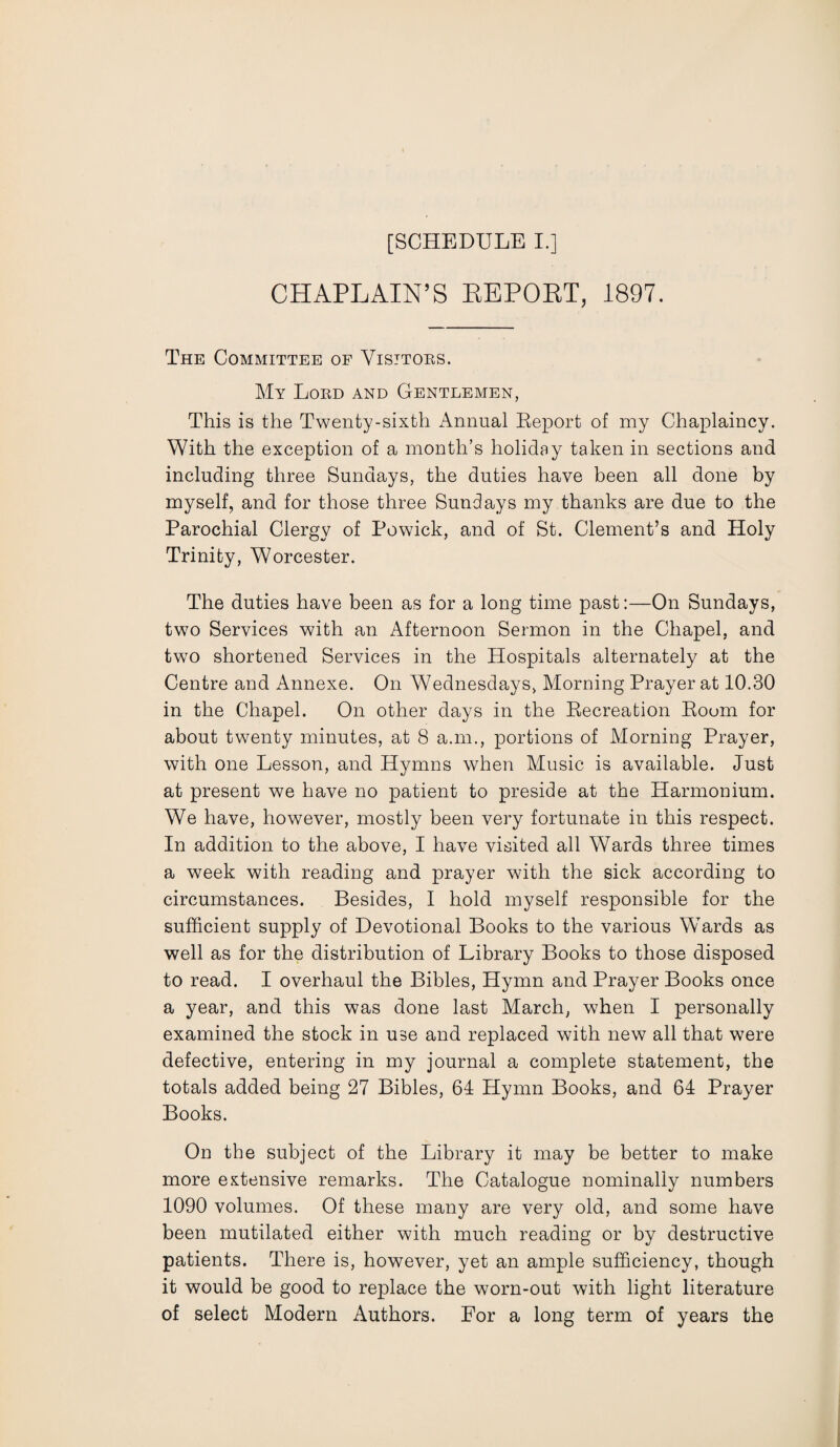CHAPLAIN’S BEPOBT, 1897. The Committee of Visitors. My Lord and Gentlemen, This is the Twenty-sixth Annual Report of my Chaplaincy. With the exception of a month’s holiday taken in sections and including three Sundays, the duties have been all done by myself, and for those three Sundays my thanks are due to the Parochial Clergy of Powick, and of St. Clement’s and Holy Trinity, Worcester. The duties have been as for a long time past:—On Sundays, two Services with an Afternoon Sermon in the Chapel, and two shortened Services in the Hospitals alternately at the Centre and Annexe. On Wednesdays, Morning Prayer at 10.30 in the Chapel. On other days in the Recreation Room for about twenty minutes, at 8 a.m., portions of Morning Prayer, with one Lesson, and Hymns when Music is available. Just at present we have no patient to preside at the Harmonium. We have, however, mostly been very fortunate in this respect. In addition to the above, I have visited all Wards three times a week with reading and prayer with the sick according to circumstances. Besides, I hold myself responsible for the sufficient supply of Devotional Books to the various Wards as well as for the distribution of Library Books to those disposed to read. I overhaul the Bibles, Hymn and Prayer Books once a year, and this was done last March, when I personally examined the stock in use and replaced with new all that were defective, entering in my journal a complete statement, the totals added being 27 Bibles, 64 Hymn Books, and 64 Prayer Books. On the subject of the Library it may be better to make more extensive remarks. The Catalogue nominally numbers 1090 volumes. Of these many are very old, and some have been mutilated either with much reading or by destructive patients. There is, however, yet an ample sufficiency, though it would be good to replace the worn-out with light literature of select Modern Authors. For a long term of years the