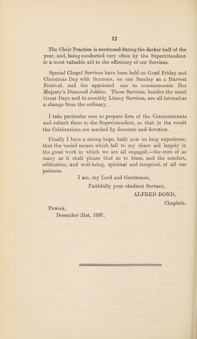 The Choir Practice is continued during the darker half of the year, and, being conducted very often by the Superintendent is a most valuable aid to the efficiency of our Services. Special Chapel Services have been held on Good Friday and Christmas Day with Sermons, on one Sunday as a Harvest Festival; and the appointed one to commemorate Her Majesty’s Diamond Jubilee. These Services, besides the usual Great Days and bi-monthly Litany Services, are all intoned as a change from the ordinary. I take particular care to prepare lists of the Communicants and submit them to the Superintendent, so that in the result the Celebrations are marked by decorum and devotion. Finally I have a strong hope, built now on long experience, that the varied means which fall to my share aid largely in the great w7ork in which we are all engaged,—the cure of as many as it shall please God so to bless, and the comfort, edification, and well-being, spiritual and temporal, of all our patients. I am, my Lord and Gentlemen, Faithfully your obedient Servant, ALFEED BOND, Chaplain. Powick, December 31st, 1897.