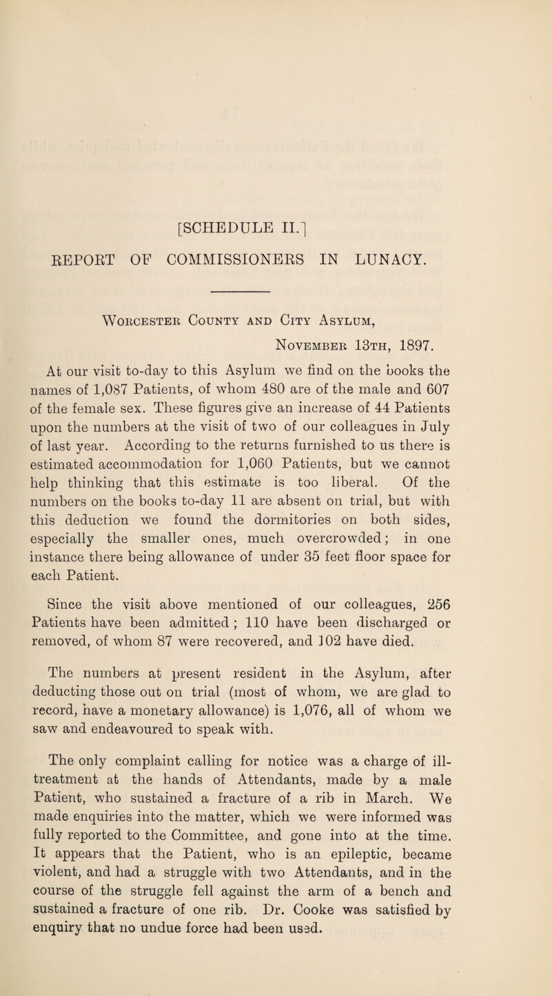 REPORT OE COMMISSIONERS IN LUNACY. Worcester County and City Asylum, November 13th, 1897. At our visit to-day to this Asylum we find on the books the names of 1,087 Patients, of whom 480 are of the male and 607 of the female sex. These figures give an increase of 44 Patients upon the numbers at the visit of two of our colleagues in July of last year. According to the returns furnished to us there is estimated accommodation for 1,060 Patients, but we cannot help thinking that this estimate is too liberal. Of the numbers on the books to-day 11 are absent on trial, but with this deduction we found the dormitories on both sides, especially the smaller ones, much overcrowded; in one instance there being allowance of under 35 feet floor space for each Patient. Since the visit above mentioned of our colleagues, 256 Patients have been admitted ; 110 have been discharged or removed, of whom 87 were recovered, and 102 have died. The numbers at present resident in the Asylum, after deducting those out on trial (most of whom, we are glad to record, have a monetary allowance) is 1,076, all of whom we saw and endeavoured to speak with. The only complaint calling for notice was a charge of ill- treatment at the hands of Attendants, made by a male Patient, who sustained a fracture of a rib in March. We made enquiries into the matter, which we were informed was fully reported to the Committee, and gone into at the time. It appears that the Patient, who is an epileptic, became violent, and had a struggle with two Attendants, and in the course of the struggle fell against the arm of a bench and sustained a fracture of one rib. Dr. Cooke was satisfied by enquiry that no undue force had been used.