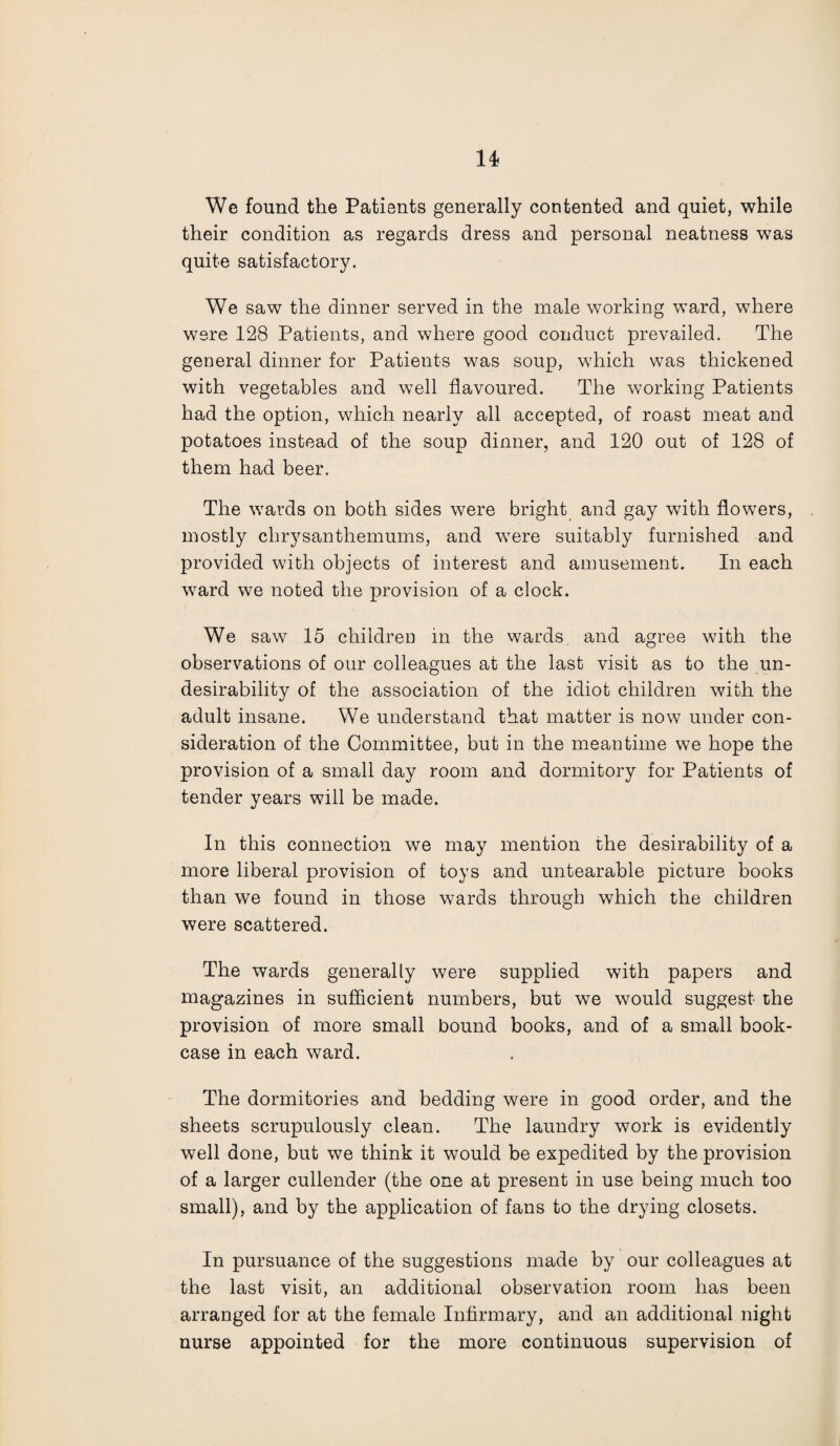 We found the Patients generally contented and quiet, while their condition as regards dress and personal neatness was quite satisfactory. We saw the dinner served in the male working ward, where were 128 Patients, and where good conduct prevailed. The general dinner for Patients was soup, which was thickened with vegetables and well flavoured. The working Patients had the option, which nearly all accepted, of roast meat and potatoes instead of the soup dinner, and 120 out of 128 of them had beer. The wTards on both sides were bright and gay with flowers, mostly chrysanthemums, and w7ere suitably furnished and provided with objects of interest and amusement. In each ward we noted the provision of a clock. We saw 15 children in the wards and agree with the observations of our colleagues at the last visit as to the un¬ desirability of the association of the idiot children with the adult insane. We understand that matter is now under con¬ sideration of the Committee, but in the meantime we hope the provision of a small day room and dormitory for Patients of tender years will be made. In this connection we may mention the desirability of a more liberal provision of toys and untearable picture books than we found in those wards through which the children were scattered. The wards generally were supplied with papers and magazines in sufficient numbers, but we would suggest the provision of more small bound books, and of a small book¬ case in each ward. The dormitories and bedding were in good order, and the sheets scrupulously clean. The laundry work is evidently well done, but we think it would be expedited by the provision of a larger cullender (the one at present in use being much too small), and by the application of fans to the drying closets. In pursuance of the suggestions made by our colleagues at the last visit, an additional observation room has been arranged for at the female Infirmary, and an additional night nurse appointed for the more continuous supervision of