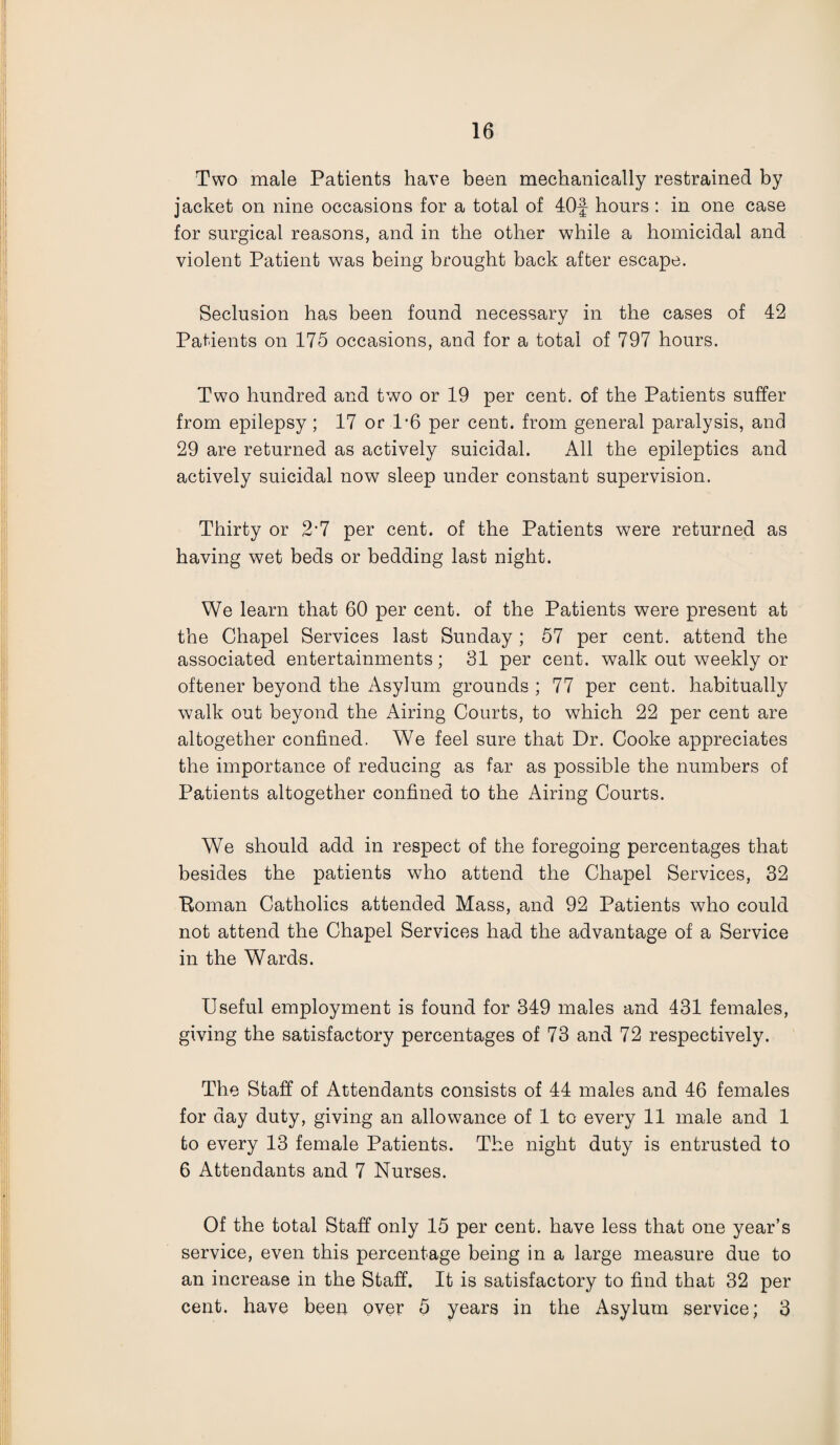 Two male Patients have been mechanically restrained by jacket on nine occasions for a total of 40f hours : in one case for surgical reasons, and in the other while a homicidal and violent Patient was being brought back after escape. Seclusion has been found necessary in the cases of 42 Patients on 175 occasions, and for a total of 797 hours. Two hundred and two or 19 per cent, of the Patients suffer from epilepsy; 17 or 1*6 per cent, from general paralysis, and 29 are returned as actively suicidal. All the epileptics and actively suicidal now sleep under constant supervision. Thirty or 2*7 per cent, of the Patients were returned as having wet beds or bedding last night. We learn that 60 per cent, of the Patients were present at the Chapel Services last Sunday; 57 per cent, attend the associated entertainments; 31 per cent, walk out weekly or oftener beyond the Asylum grounds ; 77 per cent, habitually walk out beyond the Airing Courts, to which 22 per cent are altogether confined. We feel sure that Dr. Cooke appreciates the importance of reducing as far as possible the numbers of Patients altogether confined to the Airing Courts. We should add in respect of the foregoing percentages that besides the patients who attend the Chapel Services, 32 Boman Catholics attended Mass, and 92 Patients who could not attend the Chapel Services had the advantage of a Service in the Wards. Useful employment is found for 349 males and 431 females, giving the satisfactory percentages of 73 and 72 respectively. The Staff of Attendants consists of 44 males and 46 females for day duty, giving an allowance of 1 to every 11 male and 1 to every 13 female Patients. The night duty is entrusted to 6 Attendants and 7 Nurses. Of the total Staff only 15 per cent, have less that one year’s service, even this percentage being in a large measure due to an increase in the Staff. It is satisfactory to find that 32 per cent, have been over 5 years in the Asylum service; 3