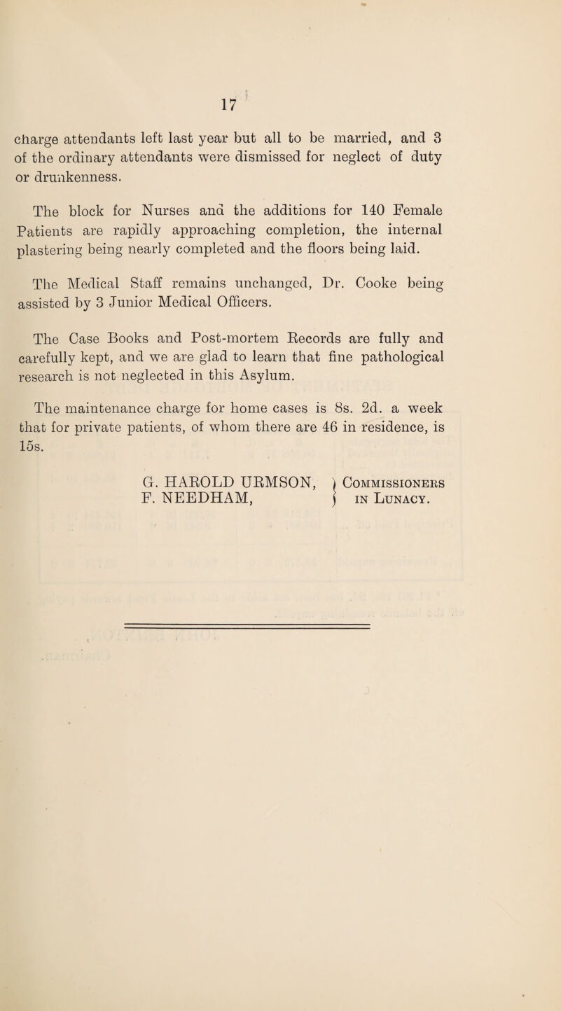 charge attendants left last year but all to be married, and 3 of the ordinary attendants were dismissed for neglect of duty or drunkenness. The block for Nurses and the additions for 140 Female Patients are rapidly approaching completion, the internal plastering being nearly completed and the floors being laid. The Medical Staff remains unchanged, Dr. Cooke being assisted by 3 Junior Medical Officers. The Case Books and Post-mortem Records are fully and carefully kept, and we are glad to learn that fine pathological research is not neglected in this Asylum. The maintenance charge for home cases is 8s. 2d. a week that for private patients, of whom there are 46 in residence, is 15s. G. HAROLD URMSON, / Commissioneks F. NEEDHAM, ) in Lunacy.
