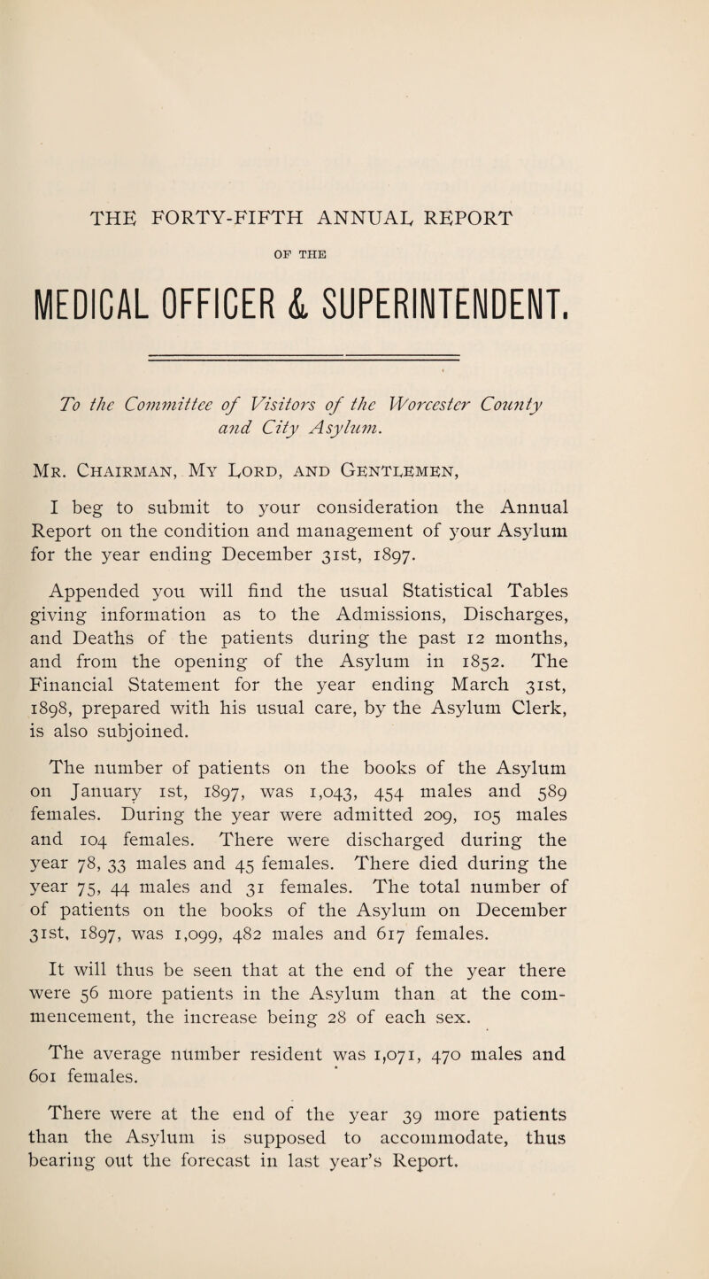 THE FORTY-FIFTH ANNUAE REPORT OF THE MEDICAL OFFICER L SUPERINTENDENT. To the Committee of Visitors of the Worcester Co7i?ity and City Asylum. Mr. Chairman, My Eord, and Gkntrkmkn, I beg to submit to your consideration the Annual Report on the condition and management of your Asylum for the year ending December 31st, 1897. Appended you will find the usual Statistical Tables giving information as to the Admissions, Discharges, and Deaths of the patients during the past 12 months, and from the opening of the Asylum in 1852. The Financial Statement for the year ending March 31st, 1898, prepared with his usual care, by the Asylum Clerk, is also subjoined. The number of patients on the books of the Asylum on January 1st, 1897, was 1,043, 454 males and 589 females. During the year were admitted 209, 105 males and 104 females. There were discharged during the year 78, 33 males and 45 females. There died during the year 75, 44 males and 31 females. The total number of of patients on the books of the Asylum on December 31st, 1897, was 1,099, 482 males and 617 females. It will thus be seen that at the end of the year there were 56 more patients in the Asylum than at the com¬ mencement, the increase being 28 of each sex. The average number resident was 1,071, 470 males and 601 females. There were at the end of the year 39 more patients than the Asylum is supposed to accommodate, thus bearing out the forecast in last year’s Report.