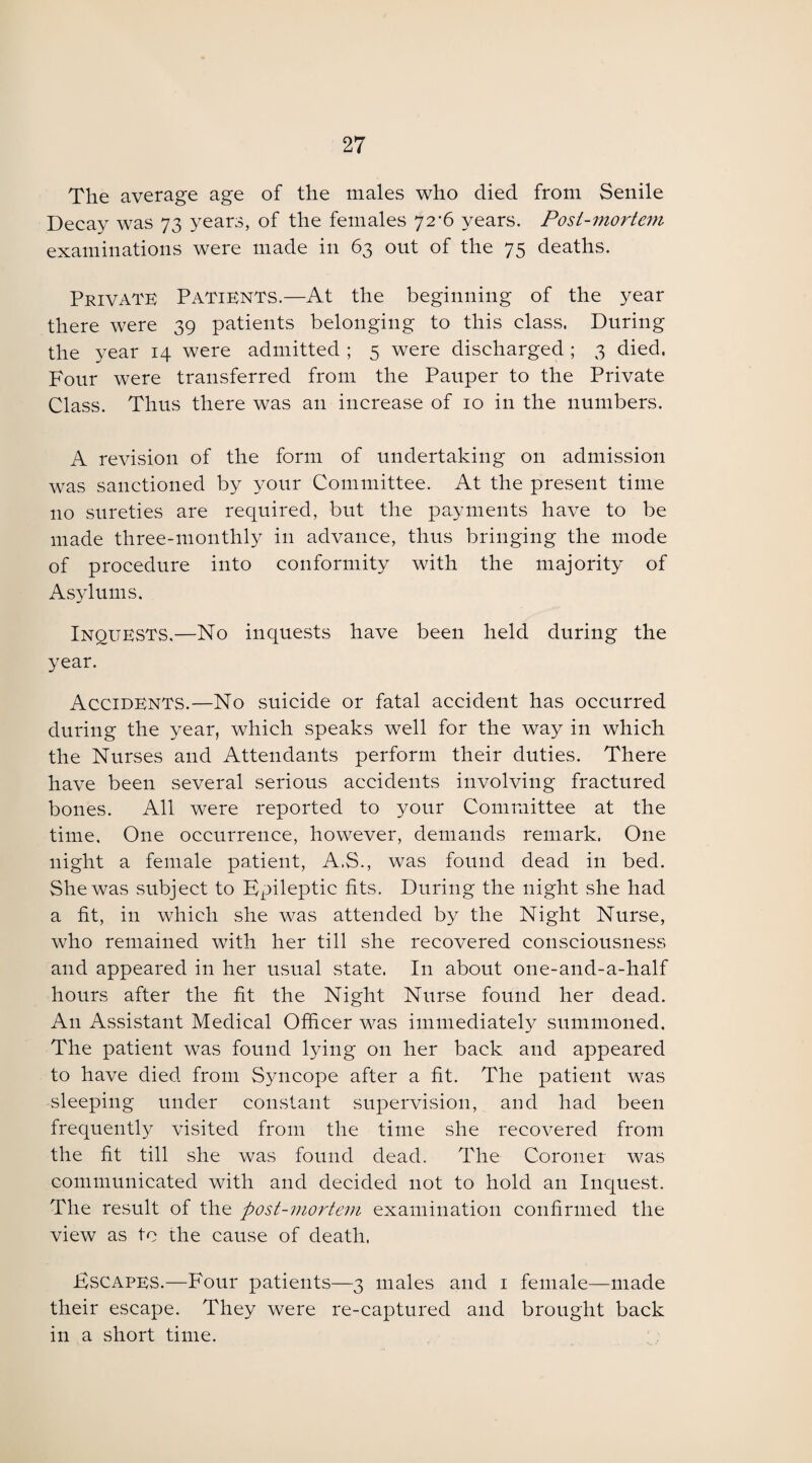 The average age of the males who died from Senile Decay was 73 years, of the females 72^6 years. Post-mortem examinations were made in 63 out of the 75 deaths. Private Patients.—At the beginning of the year there were 39 patients belonging to this class. During the year 14 were admitted ; 5 were discharged ; 3 died. Four were transferred from the Pauper to the Private Class. Thus there was an increase of 10 in the numbers. A revision of the form of undertaking on admission was sanctioned by your Committee. At the present time no sureties are required, blit the payments have to be made three-monthly in advance, thus bringing the mode of procedure into conformity with the majority of Asylums. Inquests,—No inquests have been held during the year. Accidents.—No suicide or fatal accident has occurred during the year, which speaks well for the way in which the Nurses and Attendants perform their duties. There have been several serious accidents involving fractured bones. All were reported to your Committee at the time. One occurrence, however, demands remark. One night a female patient, A.S., was found dead in bed. She was subject to Epileptic fits. During the night she had a fit, in which she was attended by the Night Nurse, who remained with her till she recovered consciousness and appeared in her usual state. I11 about one-and-a-half hours after the fit the Night Nurse found her dead. A11 Assistant Medical Officer was immediately summoned. The patient was found lying 011 her back and appeared to have died from Syncope after a fit. The patient was sleeping under constant supervision, and had been frequently visited from the time she recovered from the fit till she was found dead. The Coroner was communicated with and decided not to hold an Inquest. The result of the post-mortem examination confirmed the view as to the cause of death. Escapes.—Four patients—3 males and 1 female—made their escape. They were re-captured and brought back in a short time.