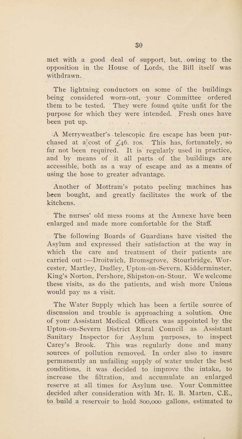 met with a good deal of support, but, owing to the opposition in the House of Lords, the Bill itself was withdrawn. The lightning conductors on some of the buildings being considered worn-out, your Committee ordered them to be tested, They were found quite unfit for the purpose for which they were intended. Fresh ones have been put up. ■A Merry weather’s. telescopic fire escape has been pur¬ chased at aTcost of ^46. 10s, This has, fortunately, so far not been required. It is regularly used in practice, and by means of it all parts of the buildings are accessible, both as a way of escape and as a means of using the hose to greater advantage. Another of Mottram’s potato peeling machines has been bought, and greatly facilitates the work of the kitchens. The nurses’ old mess rooms at the Annexe have been enlarged and made more comfortable for the Staff. The following Boards of Guardians have visited the Asylum and expressed their satisfaction at the way in which the care and treatment of their patients are carried out :—Droitwich, Bromsgrove, Stourbridge, Wor¬ cester, Martley, Dudley, Upton-on-Severn, Kidderminster, King’s Norton, Pershore, Shipston-on-Stour. We welcome these visits, as do the patients, and wish more Unions would pay us a visit. The Water Supply which has been a fertile source of discussion and trouble is approaching a solution. One of your Assistant Medical Officers was appointed by the Upton-on-Severn District Rural Council as Assistant Sanitary Inspector for Asylum purposes, to inspect Carey’s Brook. This was regularly done and many sources of pollution removed. In order also to insure permanently an unfailing supply of water under the best ,conditions, it was decided to improve the intake, to increase the filtration, and accumulate an enlarged reserve at all times for Asylum use. Your Committee decided after consideration with Mr. E. B. Marten, C.E., to build a reservoir to hold 800,000 gallons, estimated to