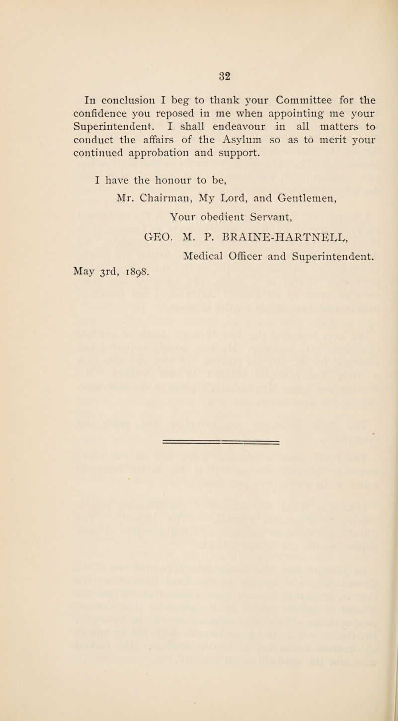 In conclusion I beg to thank your Committee for the confidence you reposed in me when appointing me your Superintendent. I shall endeavour in all matters to conduct the affairs of the Asylum so as to merit your continued approbation and support. I have the honour to be, Mr. Chairman, My Cord, and Gentlemen, Your obedient Servant, GEO. M. P. BRAINE-HARTNEEE, Medical Officer and Superintendent. May 3rd, 1898.