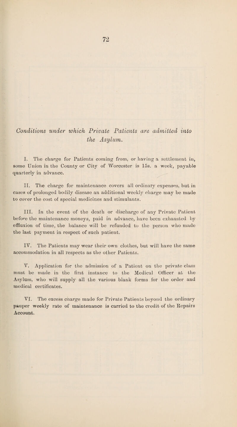 Conditions under which Private Patients are admitted into the Asylum. I. The charge for Patients coming from, or having a settlement in, some Union in the County or City of Worcester is 15s. a week, payable quarterly in advance. II. The charge for maintenance covers all ordinary expenses, but in cases of prolonged bodily disease an additional weekly charge may be made to cover the cost of special medicines and stimulants. III. In the event of the death or discharge of any Private Patient before the maintenance moneys, paid in advance, have been exhausted by effluxion of time, the balance will be refunded to the person who made the last payment in respect of such patient. IV. The Patients may wear their own clothes, but will have the same accommodation in all respects as the other Patients. V. Application for the admission of a Patient on the private class must be made in the first instance to the Medical Officer at the Asylum, who will supply all the various blank forms for the order and medical certificates. VI. The excess charge made for Private Patients beyond the ordinary pauper weekly rate of maintenance is carried to the credit of the Repairs Account.