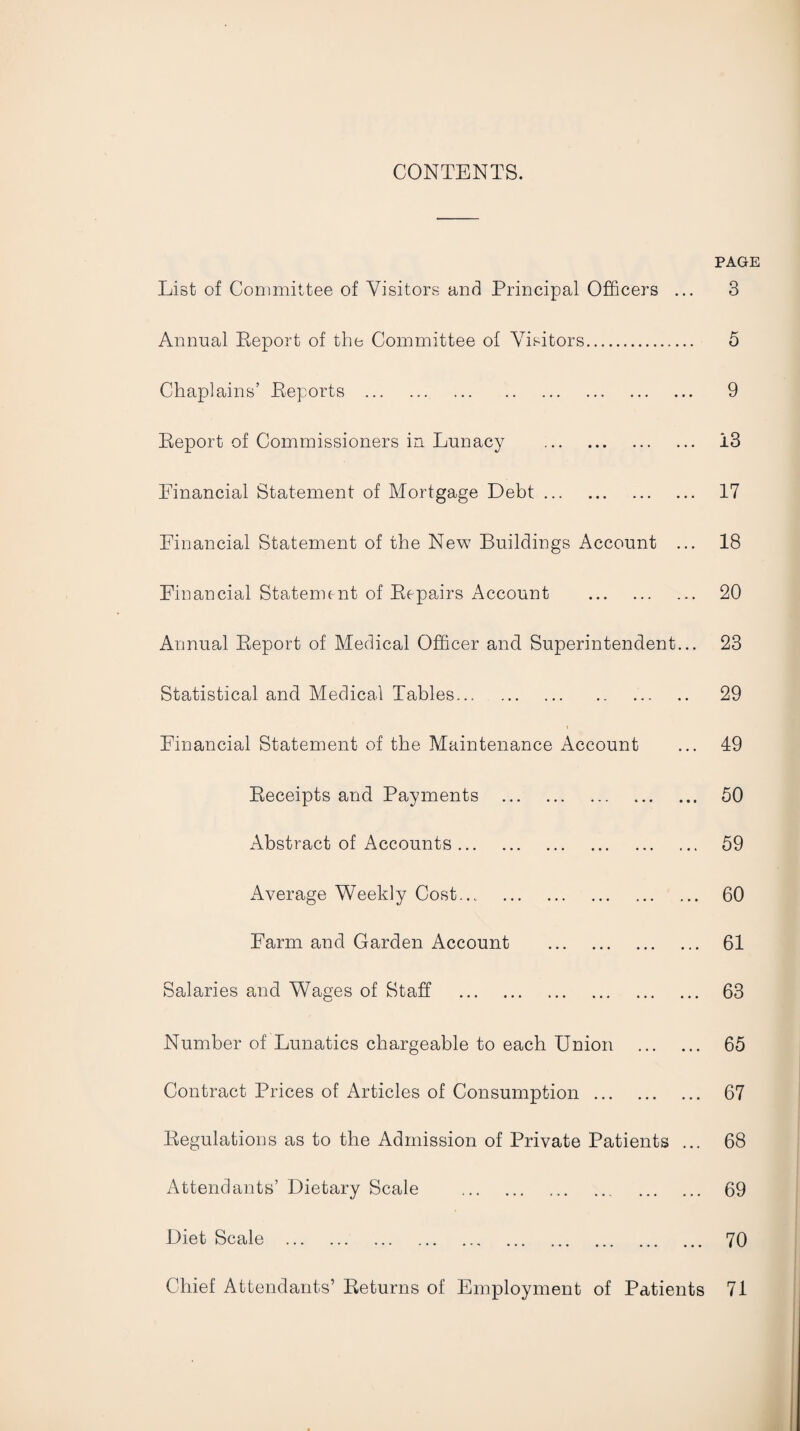 CONTENTS. PAGE List of Committee of Visitors and Principal Officers ... Annual Eeport of the Committee of Visitors. Chaplains’ Eeports . Eeport of Commissioners in Lunacy . Financial Statement of Mortgage Debt. Financial Statement of the New Buildings Account ... Financial Stateme nt of Eepairs Account . Annual Eeport of Medical Officer and Superintendent... Statistical and Medical Tables. Financial Statement of the Maintenance Account Eeceipts and Payments . Abstract of Accounts. Average Weekly Cost. Farm and Garden Account . Salaries and Wages of Staff . Number of Lunatics chargeable to each Union . Contract Prices of Articles of Consumption. Eegulations as to the Admission of Private Patients ... Attendants’ Dietary Scale . Diet Scale . Chief Attendants’ Beturns of Employment of Patients 3 5 9 13 17 18 20 23 29 49 50 59 60 61 63 65 67 68 69 70 71