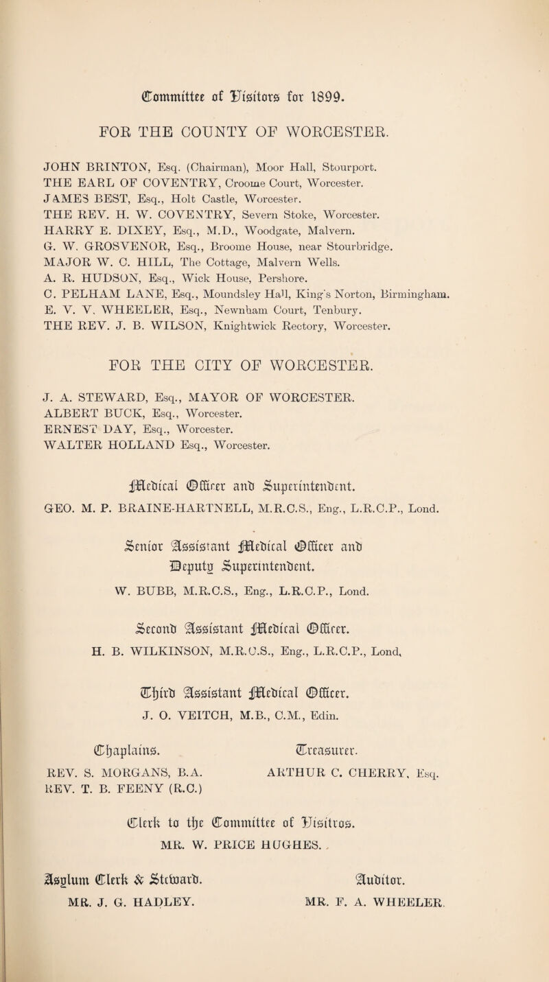 Committee of Uisitors for 1899. FOE THE COUNTY OF WOECESTEE. JOHN BRINTON, Esq. (Chairman), Moor Hall, Stourport. THE EARL OF COVENTRY, Croome Court, Worcester. JAMES BEST, Esq., Holt Castle, Worcester. THE REV. H. W. COVENTRY, Severn Stoke, Worcester. HARRY E. DIXEY, Esq., M.D., Woodgate, Malvern. G-. W. GROSVENOR, Esq., Broome House, near Stourbridge. MAJOR W. C. HILL, The Cottage, Malvern Wells. A. R. HUDSON, Esq., Wick House, Pershore. C. PELHAM LANE, Esq., Moundsley Had, King's Norton, Birmingham. E. V. V. WHEELER, Esq., Newnham Court, Tenbury. THE REV. J. B. WILSON, Knightwick Rectory, Worcester. FOE THE CITY OF WOECESTEE. J. A. STEWARD, Esq., MAYOR OF WORCESTER. ALBERT BUCK, Esq., Worcester. ERNEST DAY, Esq., Worcester. WALTER HOLLAND Esq., Worcester. f&etitcal ©Erer anti £?upeiintentient. GEO. M. P. BRAINE-HARTNELL, M.R.C.S., Eng., L.R.C.P., Lond. Senior Assistant JKetucal ©Ecer anti Ueputg i&uperintentient. W. BUBB, M.R.C.S., Eng., L.R.C.P., Lond. iseconti Assistant JjHetucal ©Ecu. H. B. WILKINSON, M.R.O.S., Eng., L.R.C.P., Lond, Cljirti Assistant f&etucal ©Ecu. J. O. VEITCH, M.B., C.M., Edin. Chaplains. ©reasurer. REV. S. MORGANS, B.A. ARTHUR C. CHERRY, Esq. REV. T. B. FEENY (R.C.) Clerk to tljc Committee of Uisitros. MR. W. PRICE HUGHES. ^sglum Clerk & Stcfoartb MR. J. G. HADLEY. &utittor. MR. E. A. WHEELER.