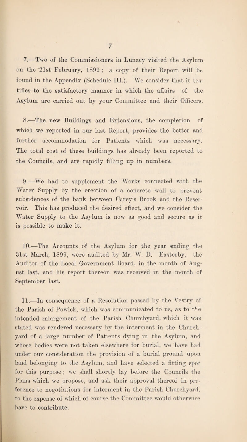 7. —Two of the Commissioners in Lunacy visited the Asylum on the 21st February, 1899 ; a copy of their Report will be found in the Appendix (Schedule III.). We consider that it tes¬ tifies to the satisfactory manner in which the affairs of the Asylum are carried out by your Committee and their Officers. 8. —The new Buildings and Extensions, the completion of which we reported in our last Report, provides the better and further accommodation for Patients which was necessary. The total cost of these buildings has already been reported to the Councils, and are rapidly filling up in numbers. 9. —We had to supplement the Works connected with the Water Supply by the erection of a concrete wall to prevent subsidences of the bank between Carey’s Brook and the Reser¬ voir. This has produced the desired effect, and we consider the Water Supply to the Asylum is now as good and secure as it is possible to make it. 10. —The Accounts of the Asylum for the year ending the 31st March, 1899, were audited by Mr. W. D. Easterby, the Auditor of the Local Government Board, in the month of Aug¬ ust last, and his report thereon was received in the month of September last. 11. —In consequence of a Resolution passed by the Vestry of the Parish of Powick, which was communicated to us, as to the intended enlargement of the Parish Churchyard, which it was stated was rendered necessary by the interment in the Church¬ yard of a large number of Patients dying in the Asylum, and whose bodies were not taken elsewhere for burial, we have had under our consideration the provision of a burial ground upon land belonging to the Asylum, and have selected a fitting spot for this purpose ; we shall shortly lay before the Councils the Plans which we propose, and ask their approval thereof in pre¬ ference to negotiations for interment in the Parish Churchyard, to the expense of which of course the Committee would otherwise have to contribute.