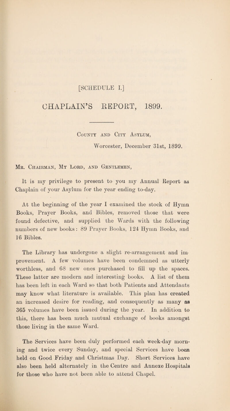 CHAPLAIN’S REPORT, 1899. County and City Asylum, Worcester, December 31st, 1899. Mr. Chairman, My Lord, and Gentlemen, It is my privilege to present to you my Annual Report as Chaplain of your Asylum for the year ending to-day. At the beginning of the year I examined the stock of Hymn Books, Prayer Books, and Bibles, removed those that were found defective, and supplied the Wards with the following numbers of new books : 89 Prayer Books, 124 Hymn Books, and 16 Bibles. The Library has undergone a slight re-arrangement and im¬ provement. A few volumes have been condemned as utterly worthless, and 68 new ones purchased to fill up the spaces. These latter are modern and interesting books. A list of them has been left in each Ward so that both Patients and Attendants may know what literature is available. This plan has created an increased desire for reading, and consequently as many as 365 volumes have been issued during the year. In addition to this, there has been much mutual exchange of books amongst those living in the same Ward. The Services have been duly performed each week-day morn¬ ing and twice every Sunday, and special Services have been held on Good Friday and Christmas Day. Short Services have also been held alternately in the Centre and Annexe Hospitals for those who have not been able to attend Chapel.