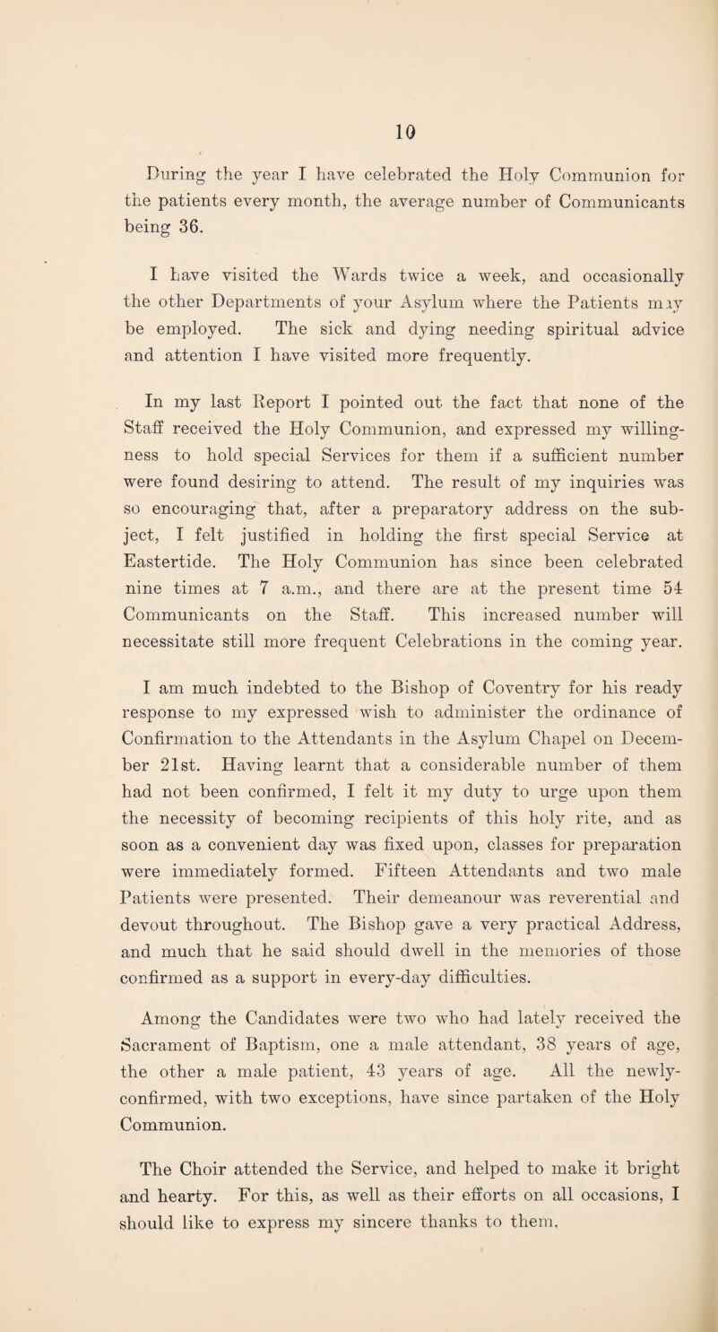 During the year I have celebrated the Holy Communion for the patients every month, the average number of Communicants being 36. I have visited the Wards twice a week, and occasionally the other Departments of your Asylum where the Patients may be employed. The sick and dying needing spiritual advice and attention I have visited more frequently. In my last Report I pointed out the fact that none of the Staff received the Holy Communion, and expressed my willing¬ ness to hold special Services for them if a sufficient number were found desiring to attend. The result of my inquiries was so encouraging that, after a preparatory address on the sub¬ ject, I felt justified in holding the first special Service at Eastertide. The Holy Communion has since been celebrated nine times at 7 a.m., and there are at the present time 54 Communicants on the Staff. This increased number will necessitate still more frequent Celebrations in the coming year. I am much indebted to the Bishop of Coventry for his ready response to my expressed wish to administer the ordinance of Confirmation to the Attendants in the Asylum Chapel on Decem¬ ber 21st. Having learnt that a considerable number of them had not been confirmed, I felt it my duty to urge upon them the necessity of becoming recipients of this holy rite, and as soon as a convenient day was fixed upon, classes for preparation were immediately formed. Fifteen Attendants and two male Patients were presented. Their demeanour was reverential and devout throughout. The Bishop gave a very practical Address, and much that he said should dwell in the memories of those confirmed as a support in every-day difficulties. Among the Candidates were two who had lately received the Sacrament of Baptism, one a male attendant, 38 years of age, the other a male patient, 43 years of age. All the newly- confirmed, with two exceptions, have since partaken of the Holy Communion. The Choir attended the Service, and helped to make it bright and hearty. For this, as well as their efforts on all occasions, I should like to express my sincere thanks to them.