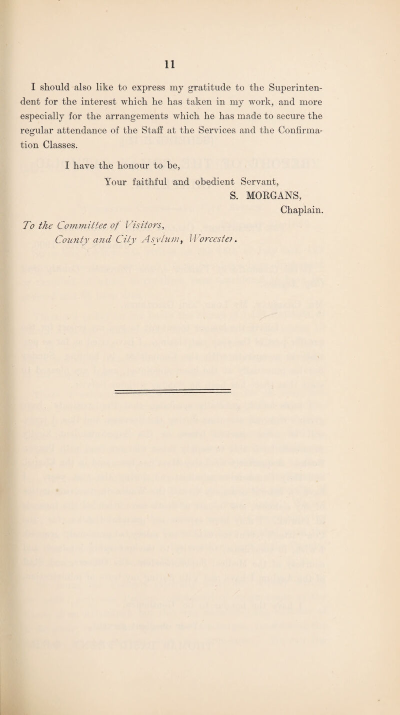 I should also like to express my gratitude to the Superinten¬ dent for the interest which he has taken in my work, and more especially for the arrangements which he has made to secure the regular attendance of the Staff at the Services and the Confirma¬ tion Classes. I have the honour to be, Your faithful and obedient Servant, S. MORGANS, Chaplain. To the Committee of Visitors, County and City Asylum % W orcester.