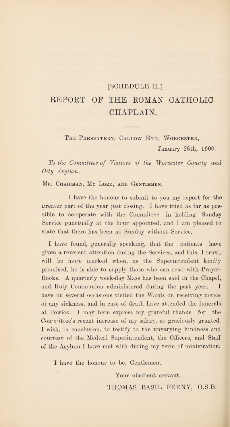 REPORT OF THE ROMAN CATHOLIC CHAPLAIN. The Presbytery, Callow End, Worcester, January 26th, 1900. To the Committee of Visitors of the Worcester County and City Asylum. Mr. Chairman, My Lord, and Gentlemen, I have the honour to submit to you my report for the greater part of the year just closing. I have tried as far as pos¬ sible to co-operate with the Committee in holding Sunday Service punctually at the hour appointed, and I am pleased to state that there has been no Sunday without Service. I have found, generally speaking, that the patients have given a reverent attention during the Services, and this, I trust, will be more marked when, as the Superintendent kind!v promised, he is able to supply those who can read with Prayer- Books. A quarterly week-day Mass has been said in the Chapel, and Holy Communion administered during the past year. I have on several occasions visited the Wards on receiving notice of any sickness, and in case of death have attended the funerals at Powick. I may here express my grateful thanks for the Committee’s recent increase of my salary, so graciously granted. 1 wish, in conclusion, to testify to the unvarying kindness and courtesy of the Medical Superintendent, the Officers, and Staff of the Asylum I have met with during my term of ministration. I have the honour to be, Gentlemen, Your obedient servant, THOMAS BASIL FEENY, O.S.B.