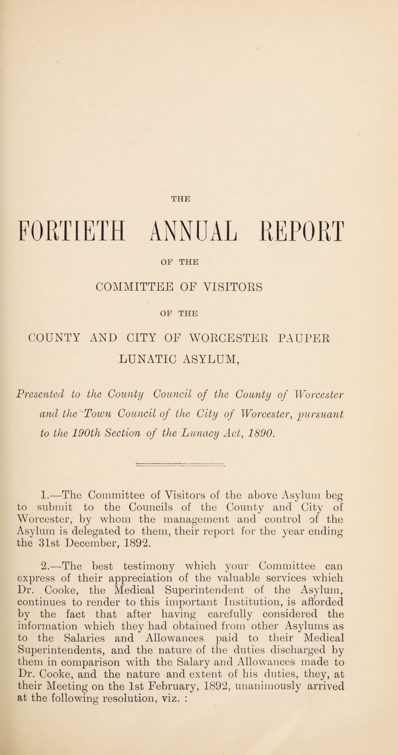 THE OF THE COMMITTEE OF VISITOES OF THE COUNTY AND CITY OF WOECESTEE PAUPEE LUNATIC ASYLUM, Presented to the County Council of the County of Worcester and the Toion Council of the City of Worcester, inirsuant to the 190th Section of the Lunacy Act, 1890. 1. -—The Committee of Visitors of the above Asylum beg to submit to the Councils of the County and City of Worcester, by whom the management and control of the Asylum is delegated to them, their report for the year ending the 31st December, 1892. 2. —The best testimony which your Committee can express of their appreciation of the valuable services which Dr. Cooke, the Medical Superintendent of the Asylum, continues to render to this important Institution, is afforded by the fact that after having carefully considered the information which they had obtained from other Asylums as to the Salaries and Allowances paid to their Medical Superintendents, and the nature of the duties discharged by them in comparison with the Salary and Allowances made to Dr. Cooke, and the nature and extent of his duties, they, at their Meeting on the 1st February, 1892, unanimously arrived at the following resolution, viz. :