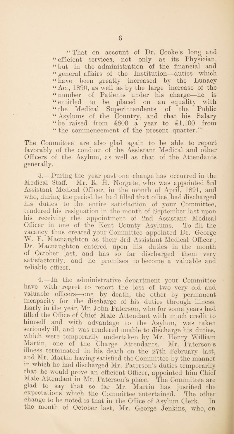 ‘‘ That on account of Dr. Cooke’s long and ‘‘efficient services, not only as its Physician, “but in the administration of the financial and “ general affairs of the Institution—duties which “have been greatly increased by the Lunacy “Act, 1890, as well as by the large increase of the “number of Patients under his charge—he is “entitled to be placed on an equality with “the Medical Superintendents of the Public “ Asylums of the Country, and that his Salary “be raised from £800 a year to £1,100 from “ the commencement of the present quarter.” The Committee are also glad again to be able to report favorably of the conduct of the Assistant Medical and other Officers of the Asylum, as well as that of the Attendants generally. 3.—During the year past one change has occurred in the Medical Staff. Mr. B. H. Norgate, wdio was appointed 3rd Assistant Medical Officer, in the month of April, 1891, and who, during the period he had filled that office, had discharged his duties to the entire satisfaction of your Committee, tendered his resignation in the month of September last upon his receiving the appointment of 2nd Assistant Medical Officer in one of the Kent County ilsylums. To fill the vacancy thus created your Committee appointed Dr. George W. P. Macnaughton as their 3rd Assistant Medical Officer ; Dr. Macnaughton entered upon his duties in the month of October last, and has so far discharged them very satisfactorily, and he promises to become a valuable and reliable officer. 1-—In the administrative department your Committee have with regret to report the loss of two very old and valuable officers—one by death, the other by permanent incapacity for the discharge of his duties through illness. Early in the year, Mr. John Paterson, who for some years had filled the Office of Chief Male Attendant with much credit to himself and with advantage to the Asylum, was taken seriously ill, and was rendered unable to discharge his duties, which were temporarily undertaken by Mr. Henry William Martin, one of the Charge Attendants. Mr. Paterson’s illness terminated in his death on the 27th Eebruary last, and Mr. Martin having satisfied the Committee by the manner in which he had discharged Air. Paterson’s duties temporarily that he would prove an efficient Officer, appointed him Chief Male Attendant in Mr. Paterson’s place. The Committee are glad to ^ say that so far Air. Alartin has justified the expectations which the Committee entertained. The other change to be noted is that in the Office of Asylum Clerk. In the month of October last, Mr. George Jenkins, who, on