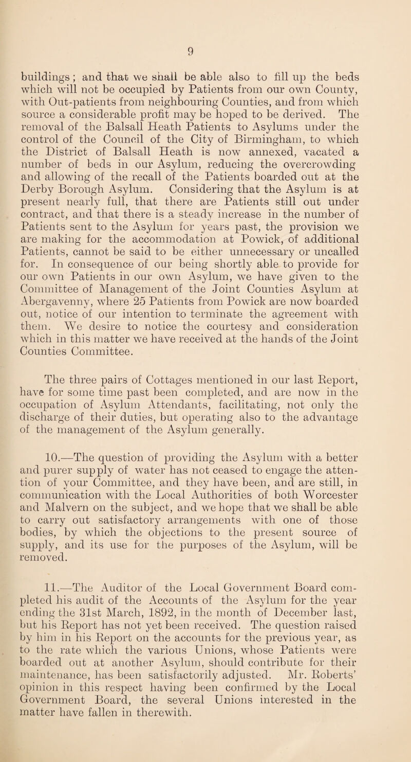 buildings; and that we shall be able also to fill up the beds which will not be occupied by Patients from our own County, with Out-patients from neighbouring Counties, and from which source a considerable profit may be hoped to be derived. The removal of the Balsall Heath Patients to Asylums under the control of the Council of the City of Birmingham, to which the District of Balsall Heath is now annexed, vacated a number of beds in our Asylum, reducing the overcrowding and allowing of the recall of the Patients boarded out at the Derby Borough Asylum. Considering that the Asylum is at present nearly full, that there are Patients still out under contract, and that there is a steady increase in the number of Patients sent to the Asylum for years past, the provision we are making for the accommodation at Powick, of additional Patients, cannot be said to be either unnecessary or uncalled for. In consequence of our being shortly able to provide for our own Patients in our own Asylum, we have given to the Committee of Management of the Joint Counties Asylum at Abergavenny, where 25 Patients from Powick are now boarded out, notice of our intention to terminate the agreement with them. We desire to notice the courtesy and consideration which in this matter we have received at the hands of the Joint Counties Committee. The three pairs of Cottages mentioned in our last Eeport, have for some time past been completed, and are now in the occupation of Asylum Attendants, facilitating, not only the discharge of their duties, but operating also to the advantage of the management of the Asylum generally. 10.—The question of providing the Asylum with a better and purer supply of water has not ceased to engage the atten¬ tion of your Committee, and they have been, and are still, in communication with the Local Authorities of both Worcester and Malvern on the subject, and we hope that we shall be able to carry out satisfactory arrangements with one of those bodies, by which the objections to the present source of supply, and its use for the purposes of the Asylum, will be removed. 11.—The Auditor of the Local Government Board com¬ pleted his audit of the Accounts of the Asylum for the year ending the 31st March, 1892, in the month of December last, but his Eeport has not yet been received. The question raised by him in his Eeport on the accounts for the previous year, as to the rate which the various Unions, whose Patients were boarded out at another Asylum, should contribute for their maintenance, has been satisfactorily adjusted. Mr. Eoberts’ opinion in this respect having been confirmed by the Local Government Board, the several Unions interested in the matter have fallen in therewith.