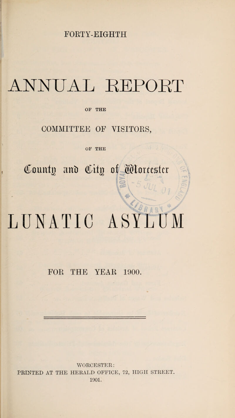 FORTY-EIGHTH ANNUAL REPORT OF THE COMMITTEE OF VISITORS, OF THE County anti dulji of ttc'lovccstcr LUNATIC ASYLUM FOR THE YEAR 1900. WORCESTER: PRINTED AT THE HERALD OFFICE, 72, HIGH STREET. 1901.