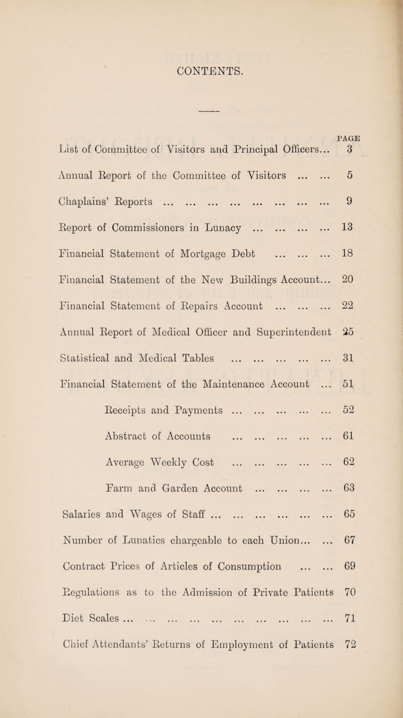 CONTENTS. PAGE List of Committee of Visitors and Principal Officers... 3 Annual Report of the Committee of Visitors . 5 Chaplains’ Reports . 9 Report of Commissioners in Lunacy . 13 Financial Statement of Mortgage Debt . 18 Financial Statement of the New Buildings Account... 20 Financial Statement of Repairs Account . 22 Annual Report of Medical Officer and Superintendent 25 Statistical and Medical Tables . 31 Financial Statement of the Maintenance Account 51 Receipts and Payments . 52 Abstract of Accounts . 61 Average Weekly Cost . 62 Farm and Garden Account . 63 Salaries and Wages of Staff. 65 Number of Lunatics chargeable to each Union. 67 Contract Prices of Articles of Consumption . 69 Regulations as to the Admission of Private Patients 70 Diet Scales. 71 Chief Attendants’ Returns of Employment of Patients 72