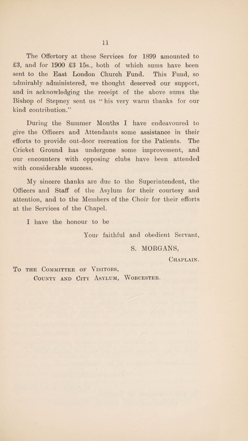 The Offertory at these Services for 1899 amounted to £3, and for 1900 £3 15s., both of which sums have been sent to the East London Church Fund. This Fund, so admirably administered, we thought deserved our support, and in acknowledging the receipt of the above sums the Bishop of Stepney sent us “ his very warm thanks for our kind contribution.” During the Summer Months I have endeavoured to give the Officers and Attendants some assistance in their efforts to provide out-door recreation for the Patients. The Cricket Ground has undergone some improvement, and our encounters with opposing clubs have been attended with considerable success. My sincere thanks are due to the Superintendent, the Officers and Staff of the Asylum for their courtesy and attention, and to the Members of the Choir for their efforts at the Services of the Chapel. I have the honour to be Your faithful and obedient Servant, S. MOBGANS, Chaplain. To the Committee of Visitors, County and City Asylum, Worcester.