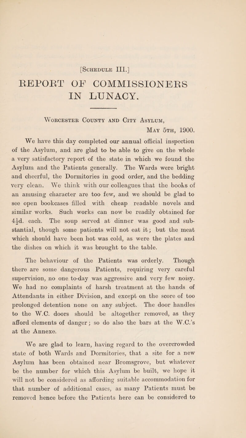 REPORT OF COMMISSIONERS IN LUNACY. Worcester County and City Asylum, May 5th, 1900. We have this day completed our annual official inspection of the Asylum, and are glad to be able to give on the whole a very satisfactory report of the state in which we found the Asylum and the Patients generally. The Wards were bright and cheerful, the Dormitories in good order, and the bedding very clean. We think with our colleagues that the books of an amusing character are too few, and we should be glad to see open bookcases filled with cheap readable novels and similar works. Such works can now be readily obtained for 4Jd. each. The soup served at dinner was good and sub¬ stantial, though some patients will not eat it; but the meat which should have been hot was cold, as were the plates and the dishes on which it was brought to the table. The behaviour of the Patients was orderly. Though there are some dangerous Patients, requiring very careful supervision, no one to-day was aggressive and very few noisy. We had no complaints of harsh treatment at the hands of Attendants in either Division, and except on the score of too prolonged detention none on any subject. The door handles to the W.C. doors should be altogether removed, as they afford elements of danger; so do also the bars at the W.C/s at the Annexe. We are glad to learn, having regard to the overcrowded state of both Wards and Dormitories, that a site for a new Asylum has been obtained near Bromsgrove, but whatever be the number for which this Asylum be built, we hope it will not be considered as affording suitable accommodation for that number of additional cases, as many Patients must be removed hence before the Patients here can be considered to