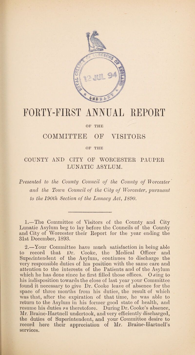 FORTY-FIRST ANNUAL REPORT OF THE COMMITTEE OF VISITORS OF THE COUNTY AND CITY OF WORCESTER PAUPER LUNATIC ASYLUM. Presented to the County Council of the County of Worcester and the Town Council of the City of Worcester, 'pursuant to the 190th Section of the Lunacy Act, 1890. 1.—The Committee of Visitors of the County and City Lunatic Asylum beg to lay before the Councils of the County and City of Worcester their Report for the year ending the 31st December, 1893. 2.—Your Committee have much satisfaction in being able to record that JJr. Cooke, the Medical Officer and Superintendent of the Asylum, continues to discharge the very responsible duties of his position with the same care and attention to the interests of the Patients and of the Asylum which he has done since he first filled those offices. OvVing to his indisposition towards the close of last year your Committee found it necessary to give Dr. Cooke leave of absence for the space of three months from his duties, the result of which was that, after the expiration of that time, he was able to return to the Asylum in his former good state of health, and resume his duties ps theretofore. During Dr. Cooke’s absence, Mr. Braine-Hartnell undertook, and very efficiently discharged, the duties of Superintendent, and your Committee desire to record here their appreciation of Mr. Braine-Hartnell’s services.