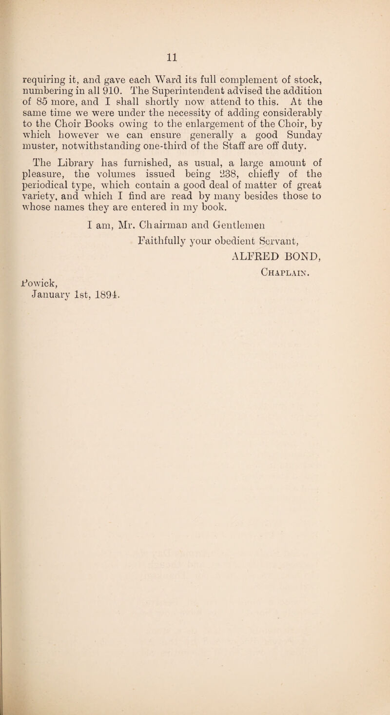 requiring it, and gave each Ward its full complement of stock, numbering in all 910. The Superintendent advised the addition of 85 more, and I shall shortly now attend to this. At the same time we were under the necessity of adding considerably to the Choir Books owing to the enlargement of the Choir, by which however we can ensure generally a good Sunday muster, notwithstanding one-third of the Staff are off duty. The Library has furnished, as usual, a large amount of pleasure, the volumes issued being 838, chiefly of the periodical type, which contain a good deal of matter of great variety, and which I find are read by many besides those to whose names they are entered in my book. I am, Mr. Chairman and Gentlemen Faithfully your obedient Servant, ALFRED BOND, Fowick, January 1st, 1891. Chaplain.