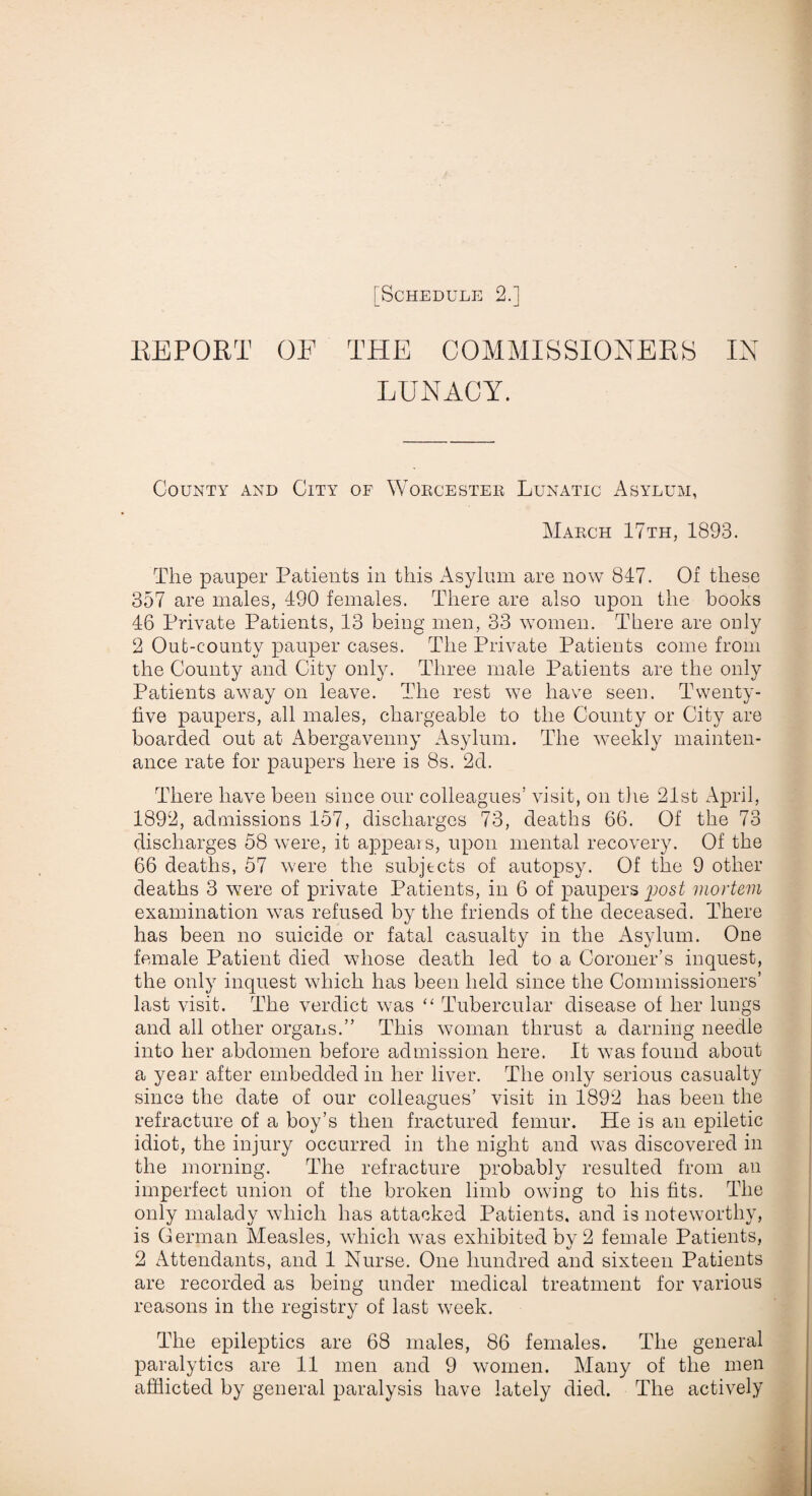 REPORT OF THE COMMISSIONERS IN LUNACY. County and City of Worcester Lunatic Asylum, March 17th. 1893. The pauper Patients in this Asylum are now 847. Of these 357 are males, 490 females. There are also upon the books 46 Private Patients, 13 being men, 33 women. There are only 2 Out-county pauper cases. The Private Patients come from the County and City only. Three male Patients are the only Patients away on leave. The rest we have seen. Twenty- live paupers, all males, chargeable to the County or City are boarded out at Abergavenny Asylum. The weekly mainten¬ ance rate for paupers here is 8s. 2d. There have been since our colleagues’ visit, on the 21st April, 1892, admissions 157, discharges 73, deaths 66. Of the 73 discharges 58 were, it appeals, upon mental recovery. Of the 66 deaths, 57 were the subjects of autopsy. Of the 9 other deaths 3 were of private Patients, in 6 of paupers post mortem examination wTas refused by the friends of the deceased. There has been no suicide or fatal casualty in the Asylum. One female Patient died wdiose death led to a Coroner’s inquest, the only inquest which has been held since the Commissioners’ last visit. The verdict was “ Tubercular disease of her lungs and all other organs.” This woman thrust a darning needle into her abdomen before admission here. It was found about a year after embedded in her liver. The only serious casualty since the date of our colleagues’ visit in 1892 has been the refracture of a boy’s then fractured femur. He is an epiletic idiot, the injury occurred in the night and was discovered in the morning. The refracture probably resulted from an imperfect union of the broken limb owing to his fits. The only malady which has attacked Patients, and is noteworthy, is German Measles, which was exhibited by 2 female Patients, 2 Attendants, and 1 Nurse. One hundred and sixteen Patients are recorded as being under medical treatment for various reasons in the registry of last w7eek. The epileptics are 68 males, 86 females. The general paralytics are 11 men and 9 women. Many of the men afflicted by general paralysis have lately died. The actively
