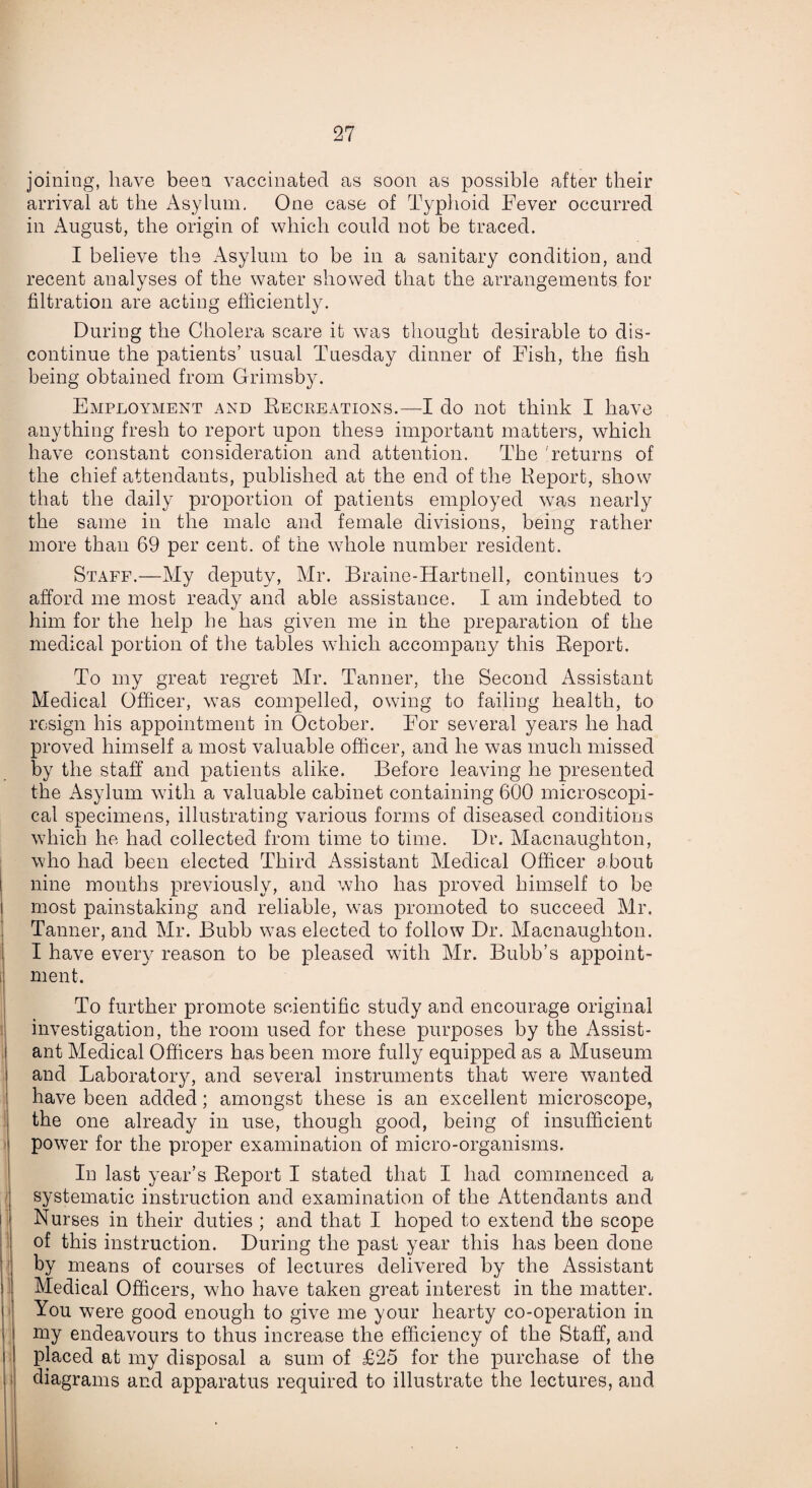 joining, have been vaccinated as soon as possible after their arrival at the Asylum. One case of Typhoid Fever occurred in August, the origin of which could not be traced. I believe the Asylum to be in a sanitary condition, and recent analyses of the water showed that the arrangements for filtration are acting efficiently. During the Cholera scare it was thought desirable to dis¬ continue the patients’ usual Tuesday dinner of Fish, the fish being obtained from Grimsby. Employment and Recreations.—I do not think I have anything fresh to report upon these important matters, which have constant consideration and attention. The 'returns of the chief attendants, published at the end of the Keport, show that the daily proportion of patients employed was nearly the same in the male and female divisions, being rather more than 69 per cent, of the whole number resident. Staff.—My deputy, Mr. Braine-Hartnell, continues to afford me most ready and able assistance. I am indebted to him for the help he has given me in the preparation of the medical portion of the tables which accompany this Report. To my great regret Mr. Tanner, the Second Assistant Medical Officer, was compelled, owing to failing health, to resign his appointment in October. For several years he had proved himself a most valuable officer, and he was much missed by the staff and patients alike. Before leaving he presented the Asylum with a valuable cabinet containing 600 microscopi¬ cal specimens, illustrating various forms of diseased conditions which he had collected from time to time. Dr. Macnaughton, who had been elected Third Assistant Medical Officer a bout nine months previously, and who has proved himself to be most painstaking and reliable, was promoted to succeed Mr. Tanner, and Mr. Bubb was elected to follow Dr. Macnaughton. I have every reason to be pleased with Mr. Bubb’s appoint¬ ment. 1 To further promote scientific study and encourage original investigation, the room used for these purposes by the Assist¬ ant Medical Officers has been more fully equipped as a Museum and Laboratory, and several instruments that were wanted have been added; amongst these is an excellent microscope, the one already in use, though good, being of insufficient power for the proper examination of micro-organisms. In last year’s Report I stated that I had commenced a systematic instruction and examination of the Attendants and Nurses in their duties ; and that I hoped to extend the scope of this instruction. During the past year this has been done by means of courses of lectures delivered by the Assistant Medical Officers, who have taken great interest in the matter. You were good enough to give me your hearty co-operation in iuy endeavours to thus increase the efficiency of the Staff, and placed at my disposal a sum of £25 for the purchase of the diagrams and apparatus required to illustrate the lectures, and