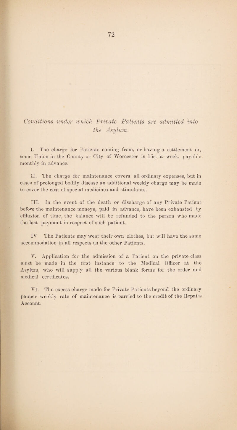 Conditions under which Private Patients are admitted into the Asylum. I. The charge for Patients coming from, or having a settlement in, some Union in the County or City of Worcester is 15s. a week, payable month! v in advance. */ II. The charge for maintenance covers all ordinary expenses, but in cases of prolonged bodily disease an additional weekly charge may be made to cover the cost of special medicines and stimulants. III. In the event of the death or discharge of any Private Patient before the maintenance moneys, paid in advance, have been exhausted bv effluxion of time, the balance will be refunded to the person who made the last payment in respect of such patient. IV The Patients may wear their own clothes, but will have the same accommodation in all respects as the other Patients. V. Application for the admission of a Patient on the private class must be made in the first instance to the Medical Officer at the Asylum, who will supply all the various blank forms for the order and medical certificates. VI. The excess charge made for Private Patients beyond the ordinary pauper weekly rate of maintenance is carried to the credit of the Repairs Account.