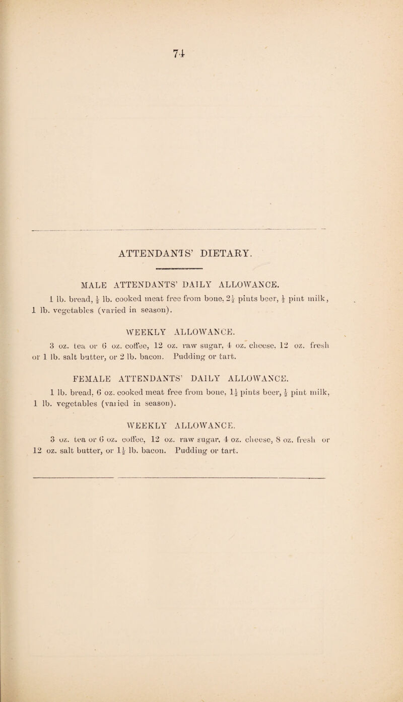 ATTENDANTS’ DIETARY. MALE ATTENDANTS’ DAILY ALLOWANCE. 1 lb. bread, \ lb. cooked meat free from bone. 2\ pints beer, | pint milk, 1 lb. vegetables (varied in season). WEEKLY ALLOWANCE. 3 oz. tea or (3 oz. coffee, 12 oz. raw sugar, 4 oz. cheese. 12 oz. fresh or 1 lb. salt butter, or 2 lb. bacon. Pudding or tart. FEMALE ATTENDANTS’ DAILY ALLOWANCE. 1 lb. bread. 6 oz. cooked meat free from bone, 1| pints beer, § pint milk, 1 lb. vegetables (vaiied in season). WEEKLY ALLOWANCE. 3 oz. tea or G oz. coffee, 12 oz. raw sugar, 4 oz. cheese, 8 oz. fresh or 12 oz. salt butter, or 1£ lb. bacon. Pudding or tart.