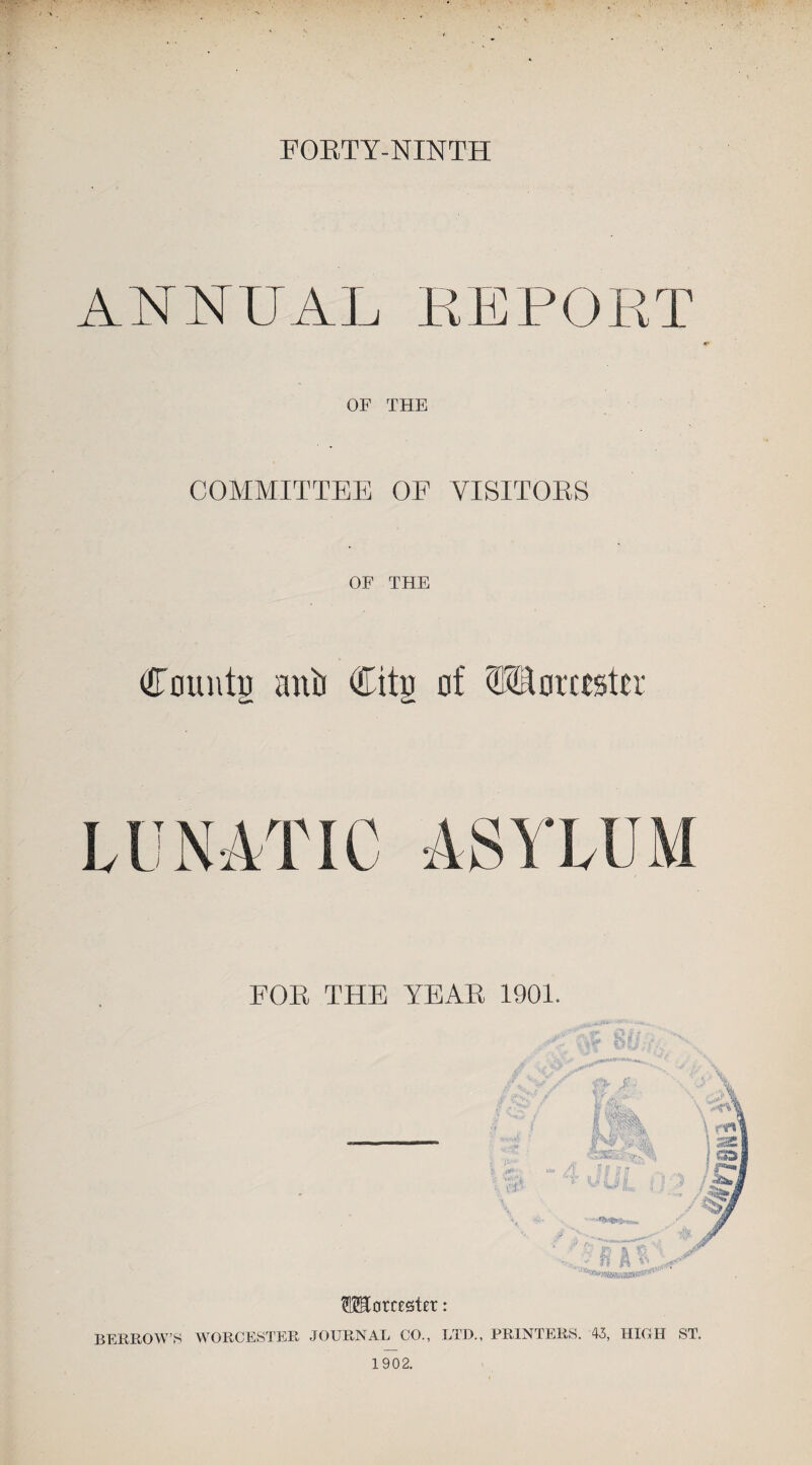 FORTY-NINTH ANNUAL REPORT OF THE COMMITTEE OE VISITORS OF THE County anti Citu of Worcester ASYLUM EOR THE YEAR 1901. Worcester: BERROW’S WORCESTER JOURNAL CO., LTD., PRINTERS. 43, HIGH ST. 1902.