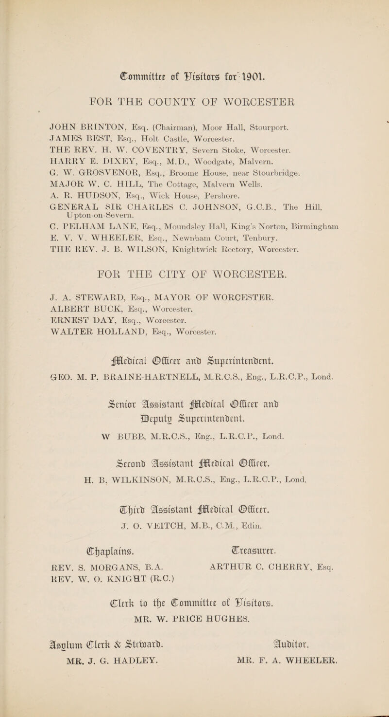 (Committee of IJisitorg for 1901. FOE THE COUNTY OF WOECESTER JOHN BRINTON, Esq. (Chairman), Moor Hall, Stourport. JAMES BEST, Esq., Holt Castle, Worcester. THE REV. H. W. COVENTRY, Severn Stoke, Worcester. HARRY E. I)IXEY, Esq., M.D., Woodgate, Malvern. G. W. GROSVENOR, Esq., Broome House, near Stourbridge. MAJOR W. C. HILL, The Cottage, Malvern Wells. A. R. HUDSON, Esq., Wick House, Pershore. GENERAL SIR CHARLES C. JOHNSON, G.C.B., The Hill, Upton-on-Severn. C. PELHAM LANE, Esq., Moundsley Had, King's Norton, Birmingham E. V. V. WHEELER, Esq., Newnham Court, Tenbury. THE REV. J. B. WILSON, Knightwick Rectory, Worcester. FOR THE CITY OF WORCESTER. J. A. STEWARD, Esq., MAYOR OF WORCESTER. ALBERT BUCK, Esq., Worcester. ERNEST DAY, Esq., Worcester. WALTER HOLLAND, Esq., Worcester. ifrflctucal ©fiver anti isupcrmtentient. GEO. M. P. BRAINE-HARTNELL, M.R.C.S., Eng., L.R.C.P., Lond. Sentor Assistant JTletitcal ©fitter anti TFputn iSupermtentient. W BUBB, M.R.C.S., Eng., L.R.C.P., Lond. Seconti Assistant fKetucal ©fiver. H. B, WILKINSON, M.R.C.S., Eng., L.R.C.P., Lond, Ctjirti Assistant jfrBTtitcal ©fiver. J. O. VE1TCH, M.B., C.M., Edin. Chaplains. treasurer. REV. S. MORGANS, B.A. ARTHUR C. CHERRY, Esq. REV. W. O. KNIGHT (R.C.) Clerk to ttje Committee of Ftsttors. MR. W. PRICE HUGHES. Isplum Clerk & &tctnarti. MR. J. G. HADLEY. Mutator. MR. F. A. WHEELER.