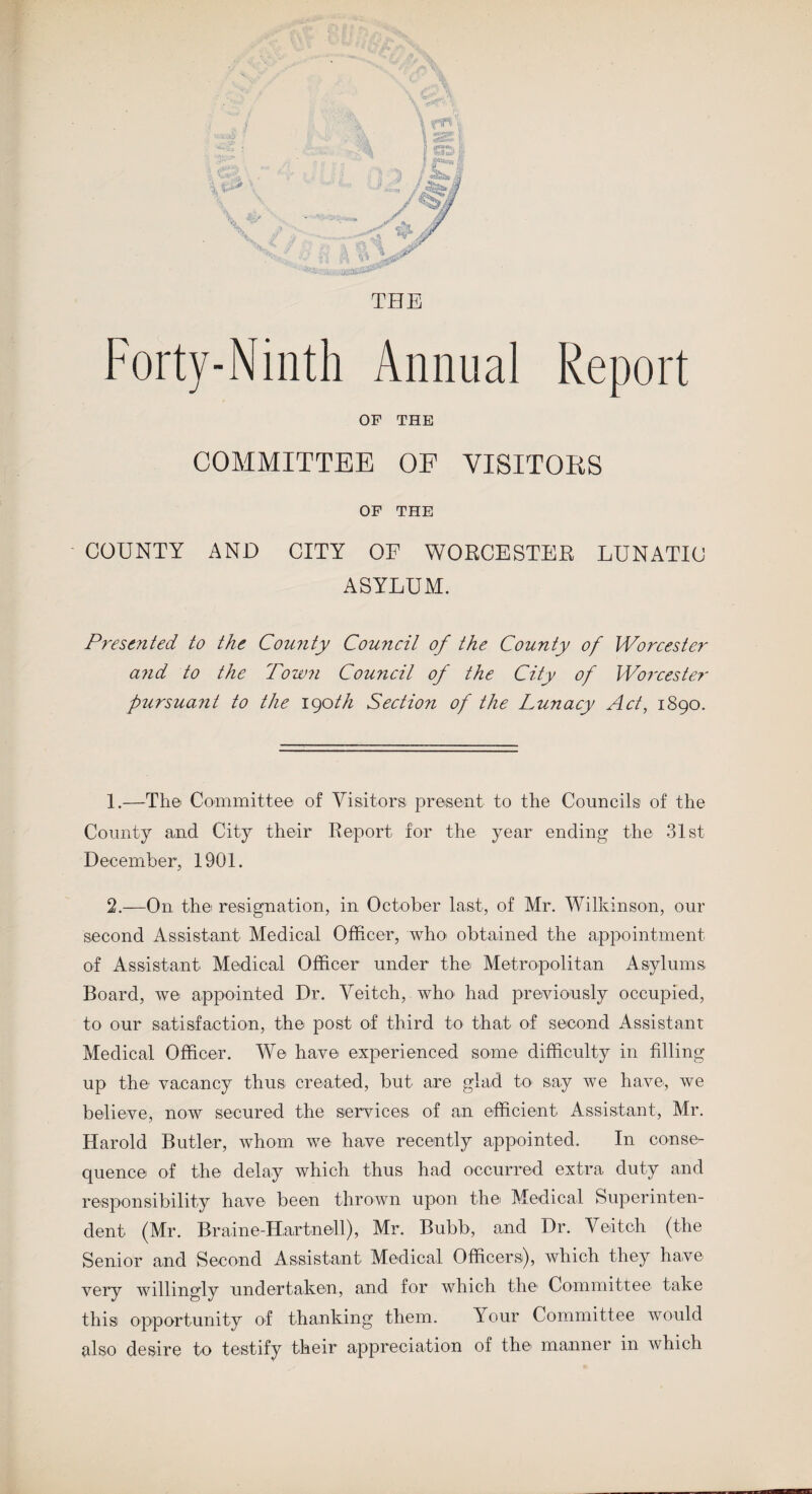 Forty-Ninth Annual Report OF THE COMMITTEE OF VISITORS OF THE COUNTY AND CITY OF WORCESTER LUNATIC ASYLUM. Presented to the County Couiicil of the County of Worcester a?id to the Town Council of the City of Worcester pursuant to the 190th Section of the Lunacy Act, 1890. 1. —The Committee of Visitors present to the Councils of the County and City their Report for the year ending the 31st December, 1901. 2. —On the resignation, in October last, of Mr. Wilkinson, our second Assistant Medical Officer, who obtained the appointment of Assistant Medical Officer under the Metropolitan Asylums Board, we appointed Dr. Veitch, who had previously occupied, to our satisfaction, the post of third to that of second Assistant Medical Officer. We have experienced some difficulty in filling up the vacancy thus created, but are glad to say we have, we believe, now secured the services of an efficient Assistant, Mr. Harold Butler, whom we have recently appointed. In conse¬ quence- of the delay which thus had occurred extra duty and responsibility have been thrown upon the- Medical Superinten¬ dent (Mr. Br aine-Har tne-ll), Mr. Bubb, and Dr. Ve-itch (the Senior and Second Assistant Medical Officers-), which they have very willingly undertaken, and for which the- Committee take this opportunity of thanking them. Your Committee would also desire to testify their appreciation of the manner in which