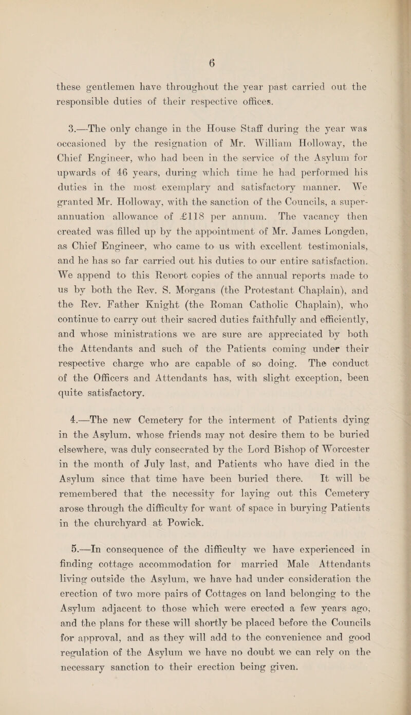 these gentlemen have throughout the year past carried out the responsible duties of their respective offices. 3. —The only change in the House Staff during the year was occasioned by the resignation of Mr. William Holloway, the Chief Engineer, who had been in the service of the Asylum for upwards of 46 years, during which time he had performed his duties in the most exemplary and satisfactory manner. We granted Mr. Holloway, with the sanction of the Councils, a super¬ annuation allowance of £118 per annum. The vacancy then created was filled up by the appointment of Mr. James Longden, as Chief Engineer, who* cam© to- us with excellent testimonials, and he has so far carried out his duties to our entire satisfaction. We append to this Reoort copies of the annual reports made to us by both the Rev. S. Morgans (the Protestant Chaplain), and the Rev. Father Knight (the Roman Catholic Chaplain), who continue to carry out their sacred duties faithfully and efficiently, and whose ministrations we are sure are appreciated by both the Attendants and such of the Patients coming under their respective charge who are capable* of so doing. The conduct of the Officers and Attendants has, with slight exception, been quite satisfactory. 4. —The new Cemetery for the interment of Patients dying in the Asylum, whose friends may not desire them to be buried elsewhere, was duly consecrated by the Lord Bishop of Worcester in the month of July last, and Patients who have died in the* Asylum since that time* have been buried there. It will be remembered that the necessity for laying out this Cemetery arose* through the difficulty for want of space* in burying Patients in the churchyard at Powick. 5. —In consequence of the difficulty we have* experienced in finding cottage accommodation for married Male Attendants living outside the* Asylum, we have* had under consideration the erection of two more pairs of Cottages on land belonging to the Asylum adjacent to those which were erected a few years ago, and the plans for these will shortly be* placed before the* Councils for approval, and as they will add to* the* convenience and good regulation of the Asylum we have no doubt we can rely on the necessary sanction to- their erection being given.